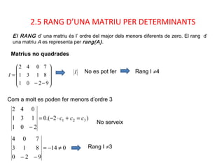 2.5 RANG D’UNA MATRIU PER DETERMINANTS
Matrius no quadrades
El RANG d’ una matriu és l’ ordre del major dels menors diferents de zero. El rang d’
una matriu A es representa per rang(A).










−−
=
9
8
7
201
131
042
I
I Rang I ≠4
Com a molt es poden fer menors d’ordre 3
)2.(0
201
131
042
321 ccc =+⋅−=
−
No es pot fer
No serveix
014
920
813
704
≠−=
−−
Rang I ≠3
 