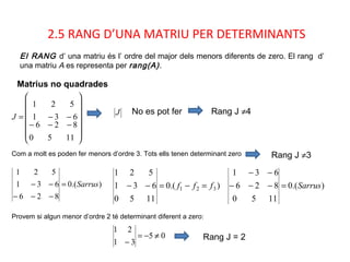 2.5 RANG D’UNA MATRIU PER DETERMINANTS
Matrius no quadrades
El RANG d’ una matriu és l’ ordre del major dels menors diferents de zero. El rang d’
una matriu A es representa per rang(A).














−−−
−−=
11
8
5
2
0
6
631
521
J
J Rang J ≠4
Com a molt es poden fer menors d’ordre 3. Tots ells tenen determinant zero
).(0
826
631
521
Sarrus=
−−−
−−
No es pot fer
).(0
1150
631
521
321 fff =−=−− ).(0
1150
826
631
Sarrus=−−−
−−
Rang J ≠3
Provem si algun menor d’ordre 2 té determinant diferent a zero:
Rang J = 205
31
21
≠−=
−
 