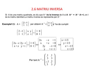 2.6 MATRIU INVERSA
Si A és una matriu quadrada, es diu que A–1
és la inversa de A si A .
A–1
= A–1 .
A = I, on I
és la matriu identitat.La matriu inversa es representa per A–1
Exemple1:Si A = 







2 –1
1 1
per obtenir A -1
= 







x y
z t s’ ha de cumplir








2 –1
1 1
.








x y
z t = 







1 0
0 1








2x– z 2y– t
x + z y + t = 







1 0
0 1
⇔
2x – z = 1
x + z = 0
2y – t = 0
y + t = 1
⇔
x =1/3
y =1/3
z =–1/3
t =2/3
Per tant A -1
=







1
3
1
3
– 1
3
2
3
 