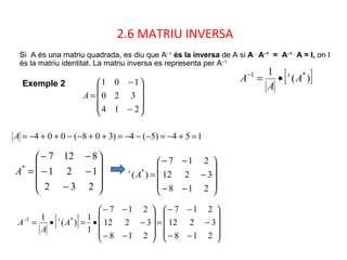 2.6 MATRIU INVERSA
Si A és una matriu quadrada, es diu que A–1
és la inversa de A si A .
A–1
= A–1 .
A = I, on I
és la matriu identitat. La matriu inversa es representa per A–1
154)5(4)308(004 =+−=−−−=++−−++−=A










−
−−
−−
=
232
121
8127
*
A










−−
−
−−
=
218
3212
217
)( *
At
[ ])(
1 *1
A
A
A t
•=−
[ ]










−−
−
−−
=










−−
−
−−
•=•=−
218
3212
217
218
3212
217
1
1
)(
1 *1
A
A
A t










−
−
=
214
320
101
A
Exemple 2
 