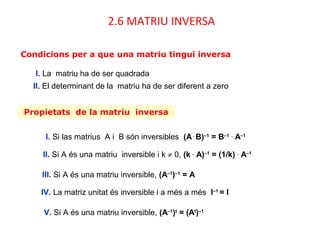 Propietats de la matriu inversa
I. Si las matrius A i B són inversibles (A.
B)–1
= B–1 .
A–1
II. Si A és una matriu inversible i k ≠ 0, (k .
A)–1
= (1/k) .
A–1
III. Si A és una matriu inversible, (A–1
)–1
= A
IV. La matriz unitat és inversible i a més a més I–1
= I
V. Si A és una matriu inversible, (A–1
)t
= (At
)–1
Condicions per a que una matriu tingui inversa
2.6 MATRIU INVERSA
I. La matriu ha de ser quadrada
II. El determinant de la matriu ha de ser diferent a zero
 