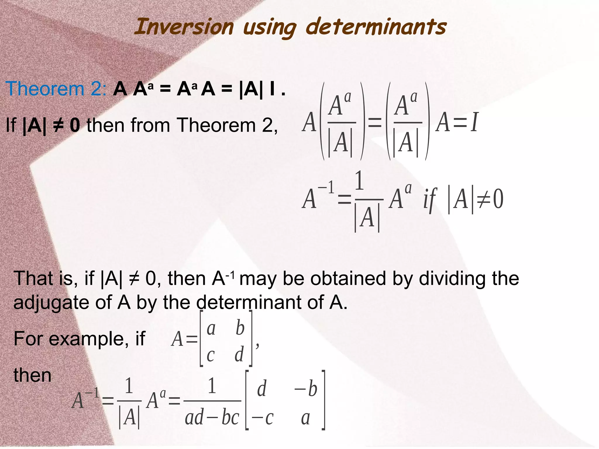 Inversion using determinants
Theorem 2: A Aa
= Aa
A = |A| I .
If |A| ≠ 0 then from Theorem 2, A(Aa
∣A∣)=(Aa
∣A∣)A=I
A
−1
=
1
∣A∣
A
a
if ∣A∣≠0
That is, if |A| ≠ 0, then A-1
may be obtained by dividing the
adjugate of A by the determinant of A.
For example, if
then
A=[a b
c d ],
A−1
=
1
∣A∣
Aa
=
1
ad−bc [d −b
−c a ]
 