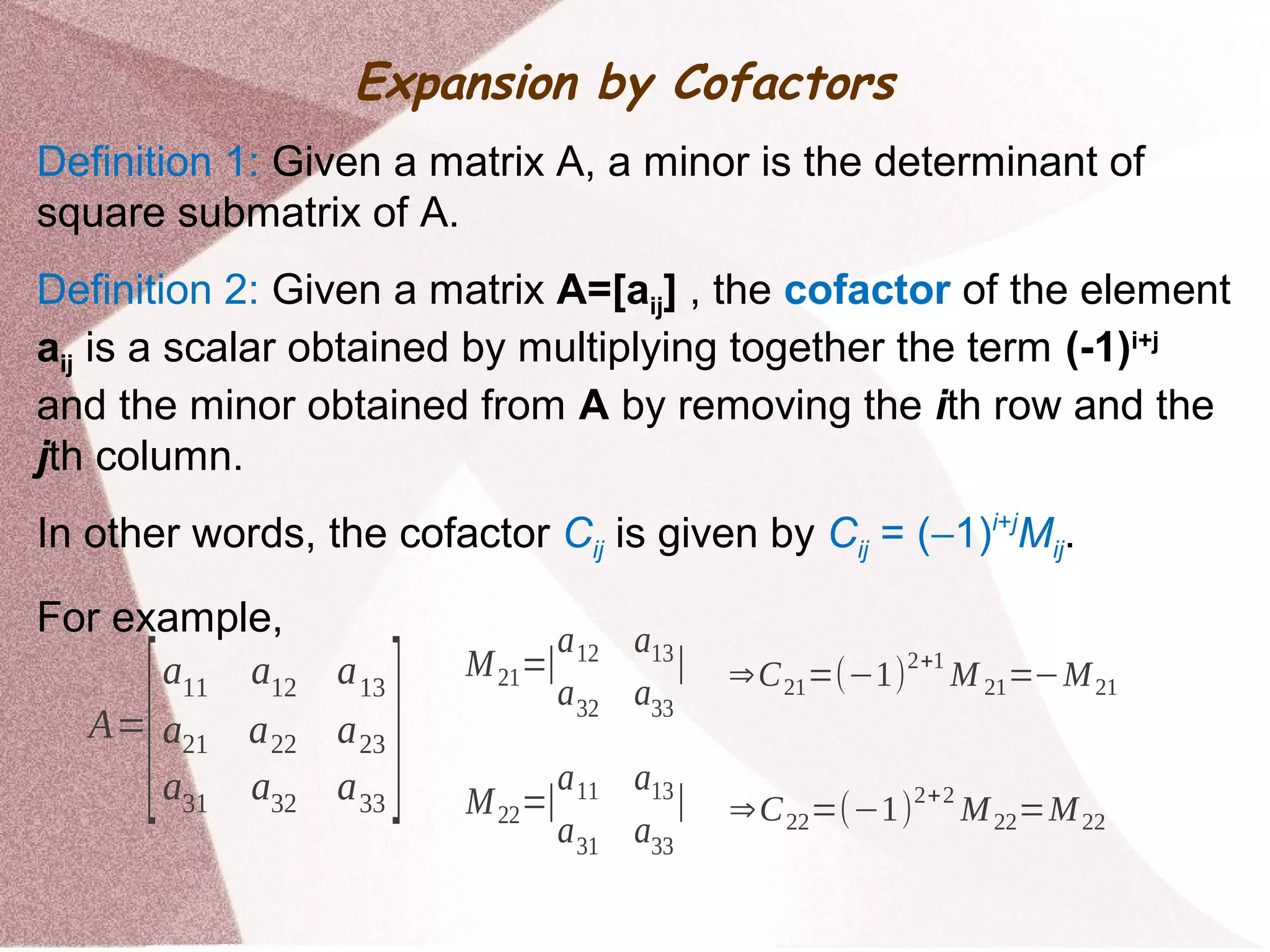 Expansion by Cofactors
Definition 1: Given a matrix A, a minor is the determinant of
square submatrix of A.
Definition 2: Given a matrix A=[aij] , the cofactor of the element
aij is a scalar obtained by multiplying together the term (-1)i+j
and the minor obtained from A by removing the ith row and the
jth column.
In other words, the cofactor Cij is given by Cij = (−1)i+j
Mij.
For example,
A=
[
a11 a12 a13
a21 a22 a23
a31 a32 a33
]
M21=∣
a12 a13
a32 a33
∣
M22=∣
a11 a13
a31 a33
∣
⇒C21=(−1)2+1
M 21=−M21
⇒C22=(−1)
2+2
M22=M22
 