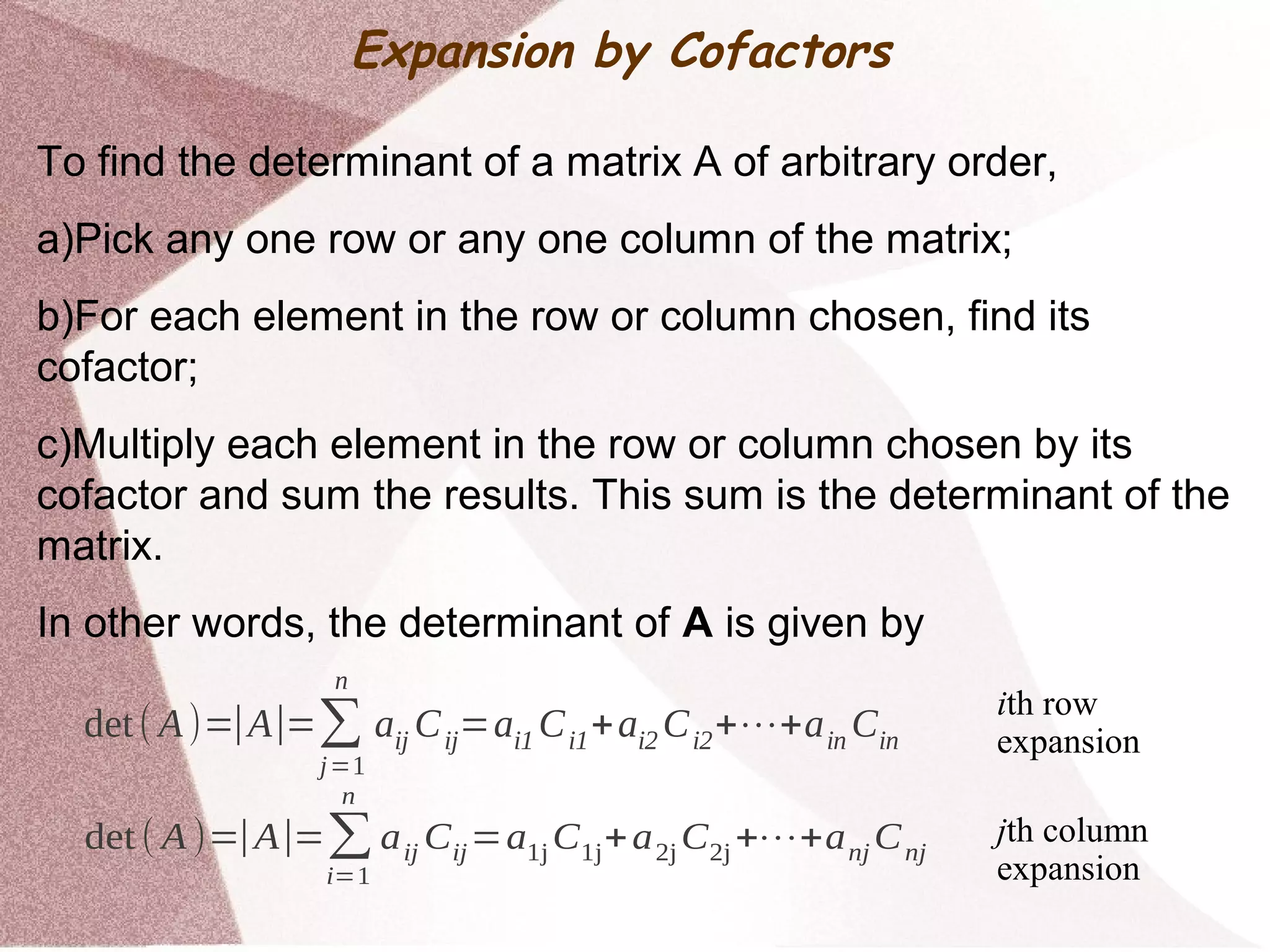 Expansion by Cofactors
To find the determinant of a matrix A of arbitrary order,
a)Pick any one row or any one column of the matrix;
b)For each element in the row or column chosen, find its
cofactor;
c)Multiply each element in the row or column chosen by its
cofactor and sum the results. This sum is the determinant of the
matrix.
In other words, the determinant of A is given by
det( A)=∣A∣=∑
j=1
n
aij Cij=ai1 Ci1+ai2 Ci2+⋯+ain Cin
det ( A )=∣A∣=∑
i=1
n
aij Cij=a1j C1j+a2j C2j +⋯+anj Cnj
ith row
expansion
jth column
expansion
 