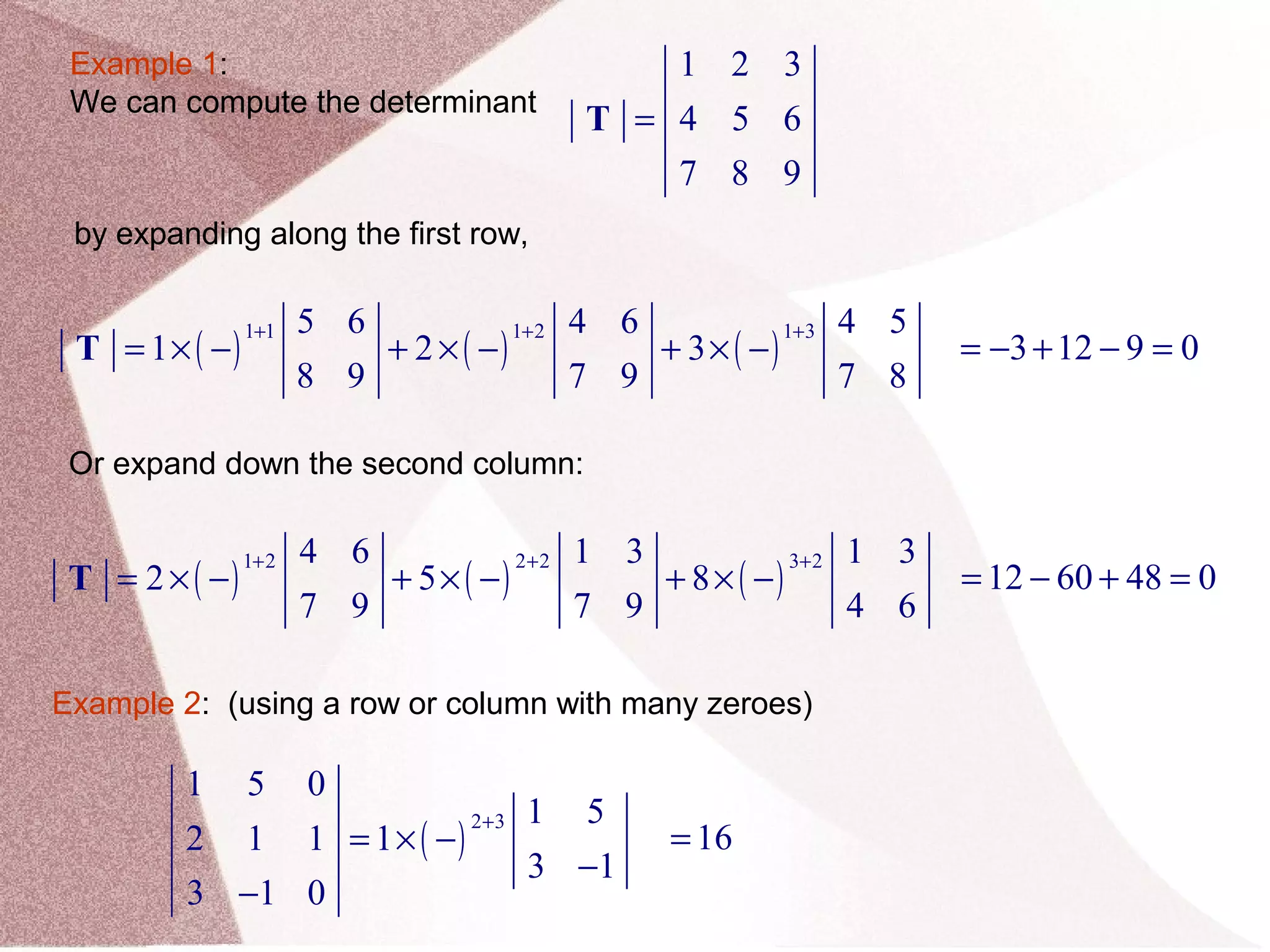 Example 1:
We can compute the determinant
1 2 3
4 5 6
7 8 9
=T
by expanding along the first row,
( ) ( ) ( )
1 1 1 2 1 35 6 4 6 4 5
1 2 3
8 9 7 9 7 8
+ + +
= × − + × − + × −T 3 12 9 0= − + − =
Or expand down the second column:
( ) ( ) ( )
1 2 2 2 3 24 6 1 3 1 3
2 5 8
7 9 7 9 4 6
+ + +
= × − + × − + × −T 12 60 48 0= − + =
Example 2: (using a row or column with many zeroes)
( )
2 3
1 5 0
1 5
2 1 1 1
3 1
3 1 0
+
= × −
−
−
16=
 