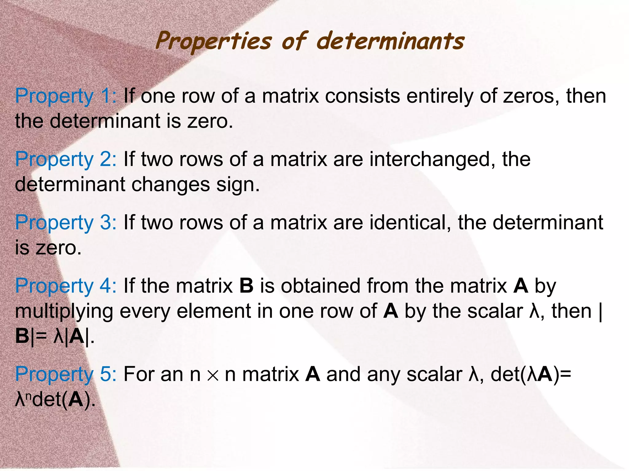 Properties of determinants
Property 1: If one row of a matrix consists entirely of zeros, then
the determinant is zero.
Property 2: If two rows of a matrix are interchanged, the
determinant changes sign.
Property 3: If two rows of a matrix are identical, the determinant
is zero.
Property 4: If the matrix B is obtained from the matrix A by
multiplying every element in one row of A by the scalar λ, then |
B|= λ|A|.
Property 5: For an n × n matrix A and any scalar λ, det(λA)=
λn
det(A).
 