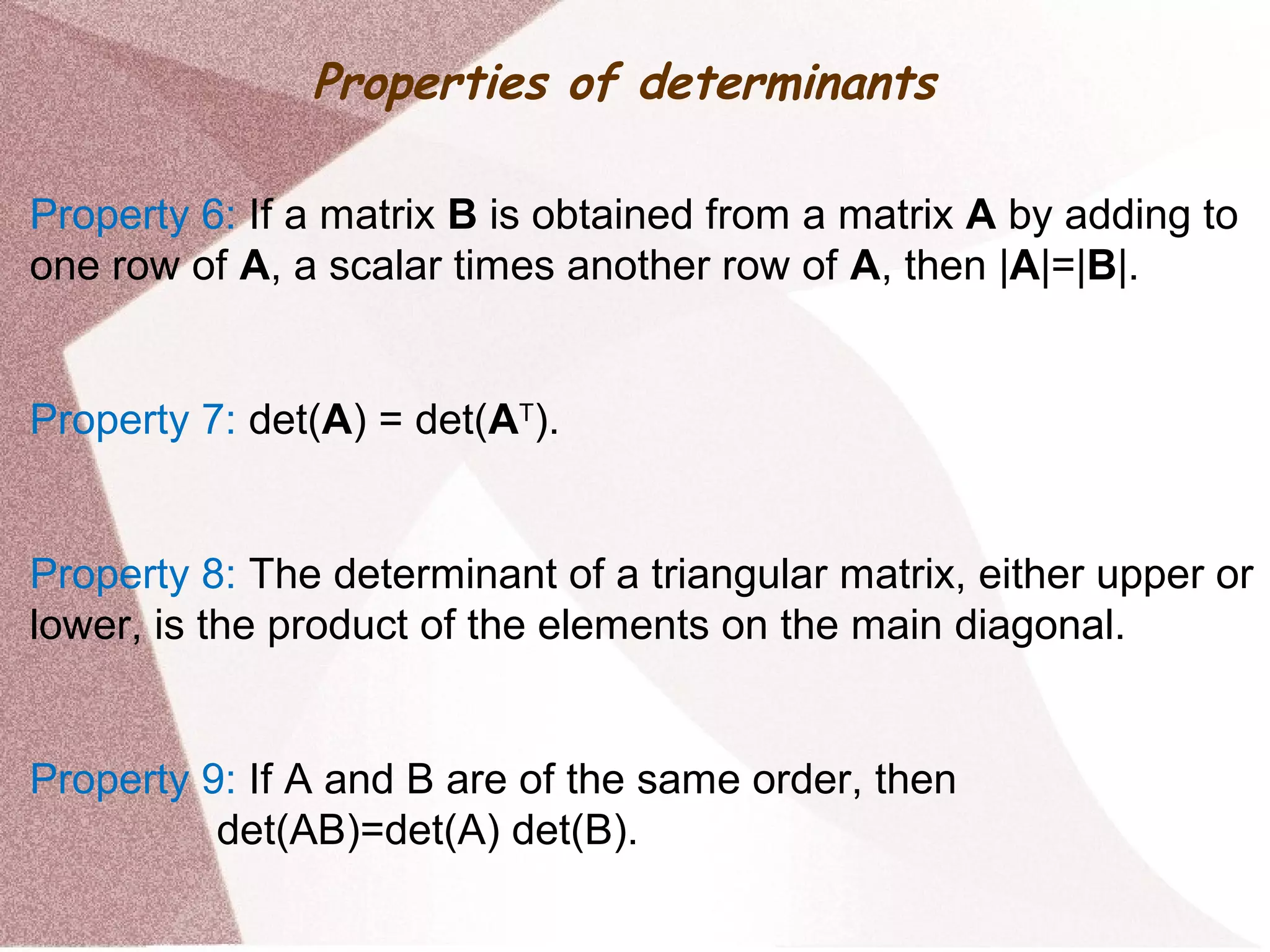 Properties of determinants
Property 6: If a matrix B is obtained from a matrix A by adding to
one row of A, a scalar times another row of A, then |A|=|B|.
Property 7: det(A) = det(AT
).
Property 8: The determinant of a triangular matrix, either upper or
lower, is the product of the elements on the main diagonal.
Property 9: If A and B are of the same order, then
det(AB)=det(A) det(B).
 