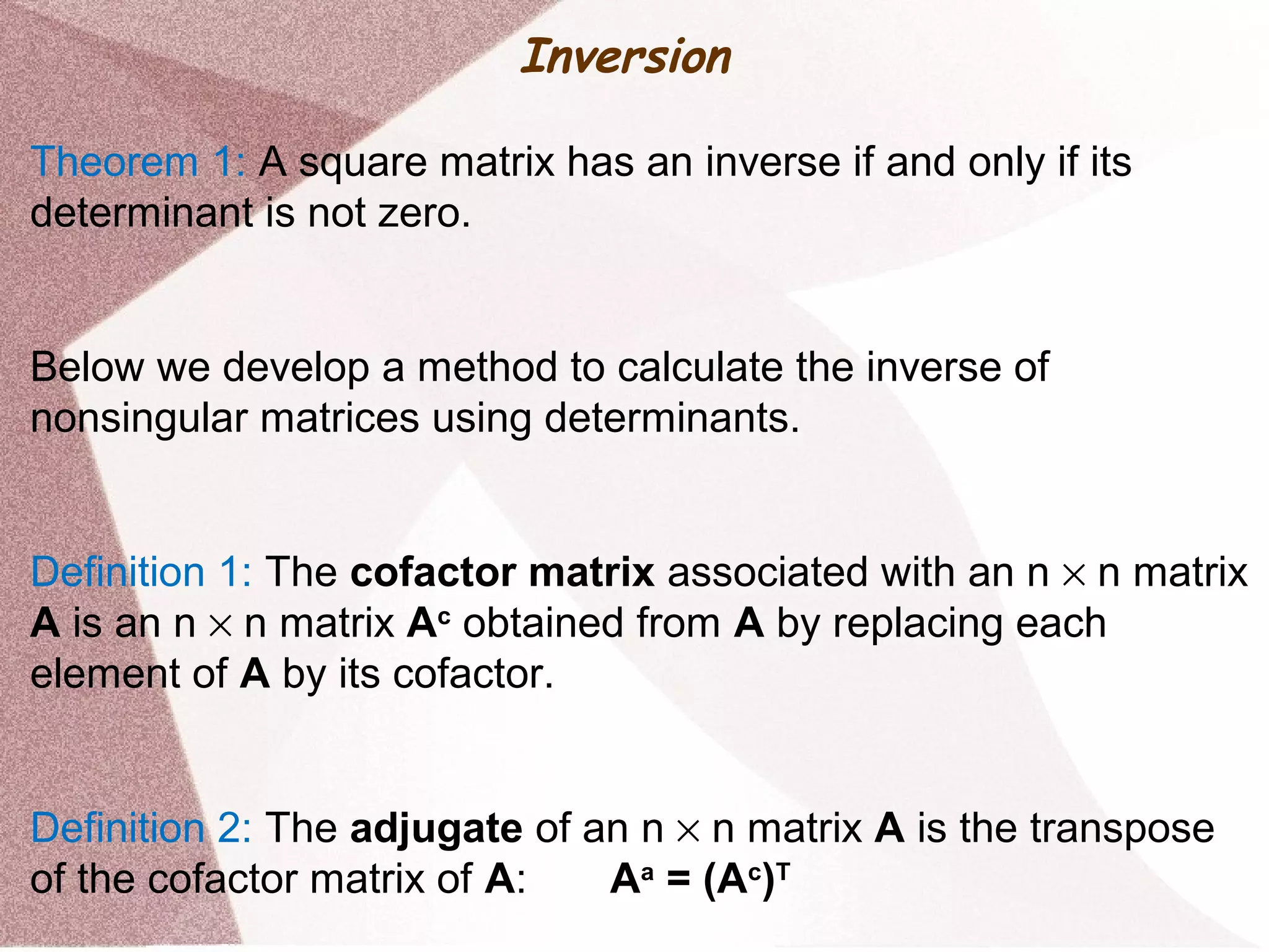 Inversion
Theorem 1: A square matrix has an inverse if and only if its
determinant is not zero.
Below we develop a method to calculate the inverse of
nonsingular matrices using determinants.
Definition 1: The cofactor matrix associated with an n × n matrix
A is an n × n matrix Ac
obtained from A by replacing each
element of A by its cofactor.
Definition 2: The adjugate of an n × n matrix A is the transpose
of the cofactor matrix of A: Aa
= (Ac
)T
 