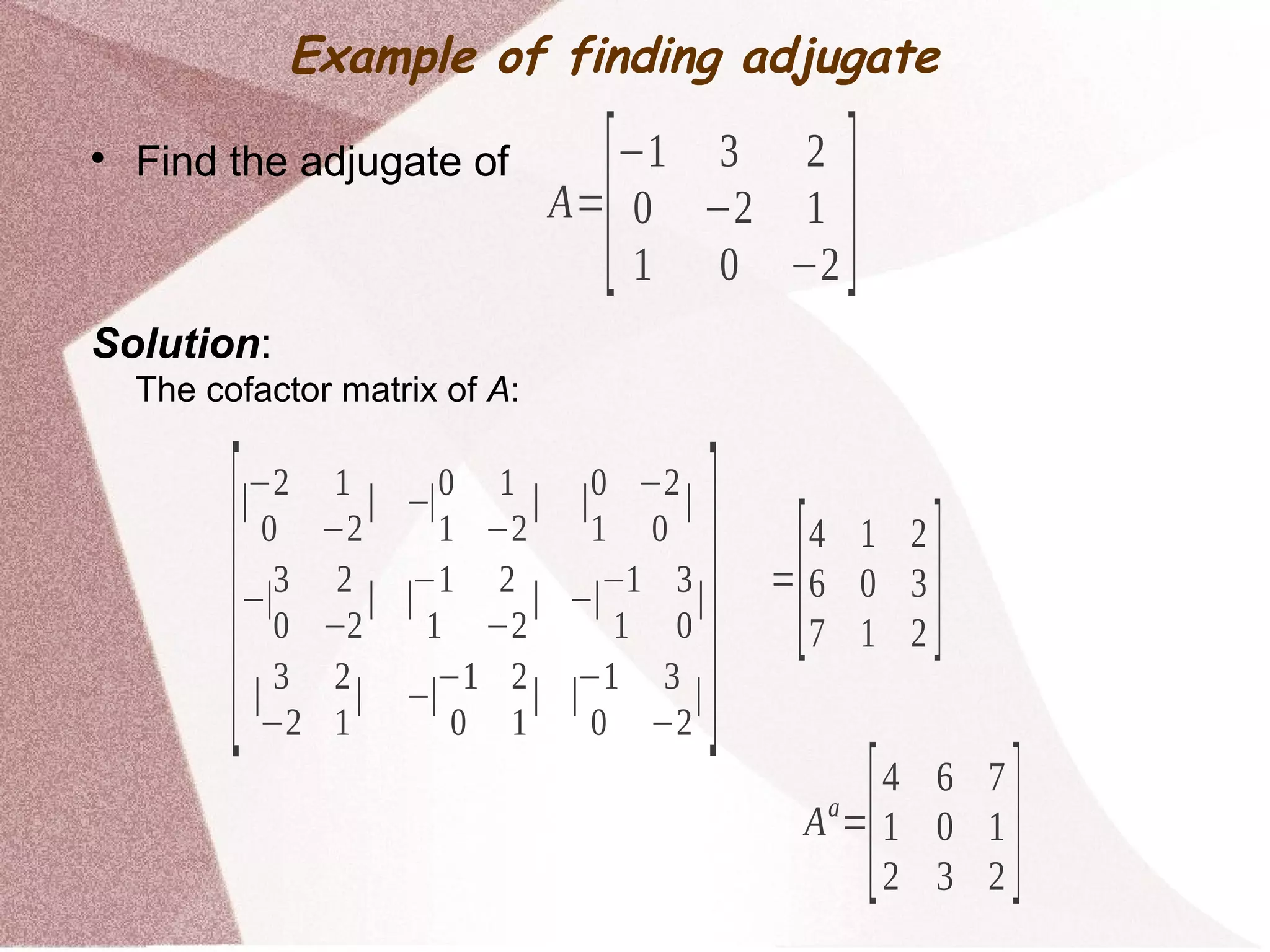 
Find the adjugate of
Solution:
The cofactor matrix of A:
A=
[−1 3 2
0 −2 1
1 0 −2 ]
[
∣−2 1
0 −2
∣ −∣0 1
1 −2
∣ ∣0 −2
1 0
∣
−∣
3 2
0 −2
∣ ∣
−1 2
1 −2
∣ −∣
−1 3
1 0
∣
∣
3 2
−2 1
∣ −∣
−1 2
0 1
∣ ∣
−1 3
0 −2
∣] =
[4 1 2
6 0 3
7 1 2 ]
Aa
=
[4 6 7
1 0 1
2 3 2 ]
Example of finding adjugate
 