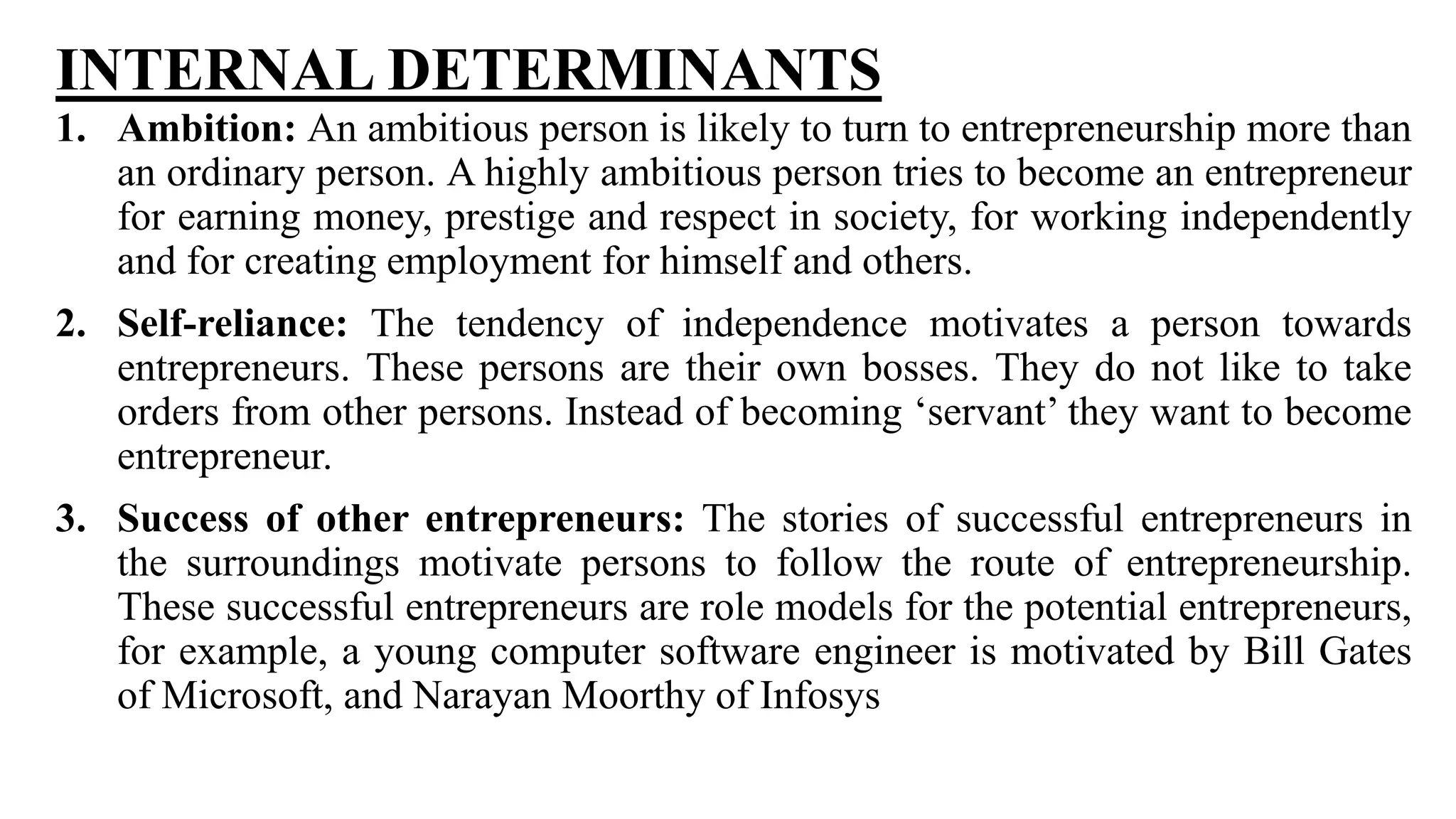 INTERNAL DETERMINANTS
1. Ambition: An ambitious person is likely to turn to entrepreneurship more than
an ordinary person. A highly ambitious person tries to become an entrepreneur
for earning money, prestige and respect in society, for working independently
and for creating employment for himself and others.
2. Self-reliance: The tendency of independence motivates a person towards
entrepreneurs. These persons are their own bosses. They do not like to take
orders from other persons. Instead of becoming ‘servant’ they want to become
entrepreneur.
3. Success of other entrepreneurs: The stories of successful entrepreneurs in
the surroundings motivate persons to follow the route of entrepreneurship.
These successful entrepreneurs are role models for the potential entrepreneurs,
for example, a young computer software engineer is motivated by Bill Gates
of Microsoft, and Narayan Moorthy of Infosys
 