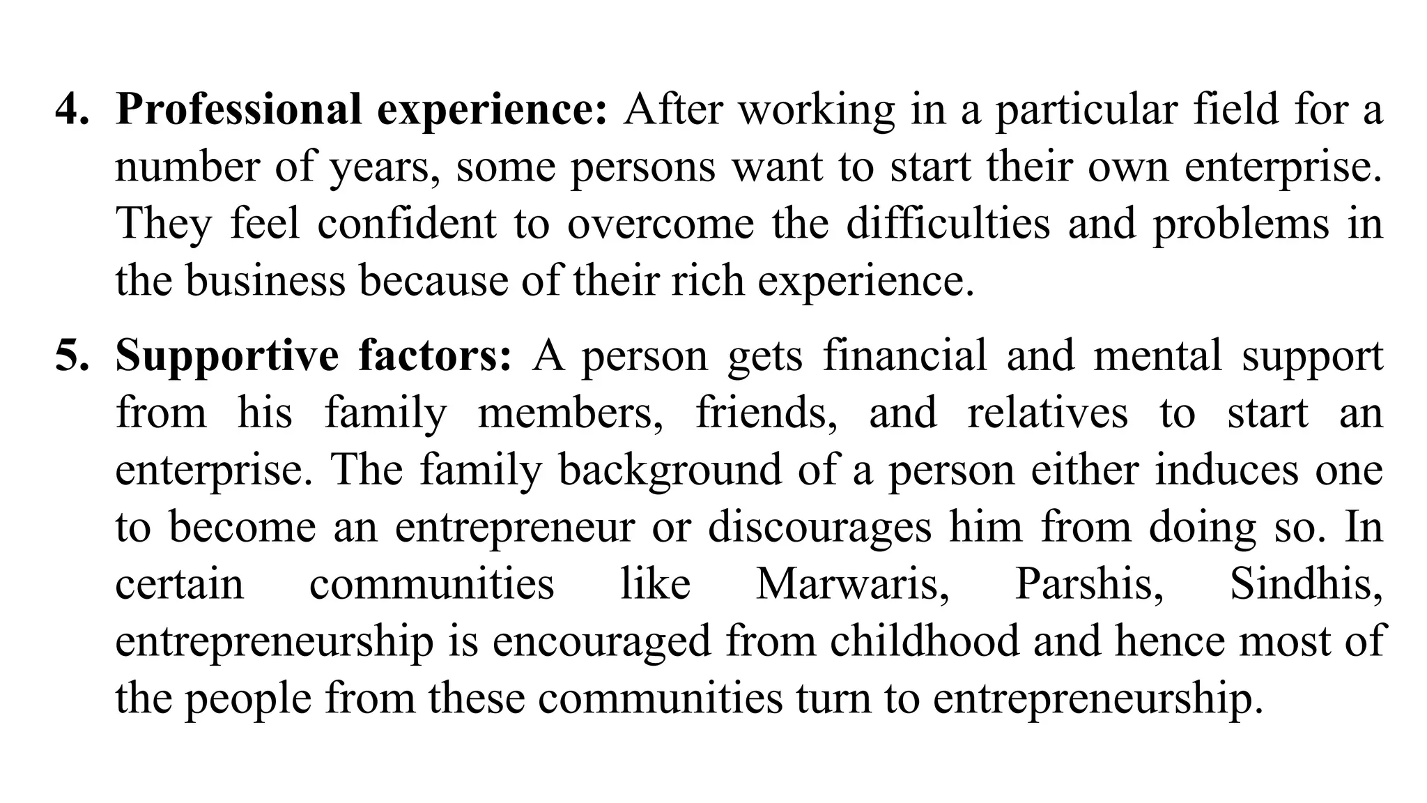 4. Professional experience: After working in a particular field for a
number of years, some persons want to start their own enterprise.
They feel confident to overcome the difficulties and problems in
the business because of their rich experience.
5. Supportive factors: A person gets financial and mental support
from his family members, friends, and relatives to start an
enterprise. The family background of a person either induces one
to become an entrepreneur or discourages him from doing so. In
certain communities like Marwaris, Parshis, Sindhis,
entrepreneurship is encouraged from childhood and hence most of
the people from these communities turn to entrepreneurship.
 