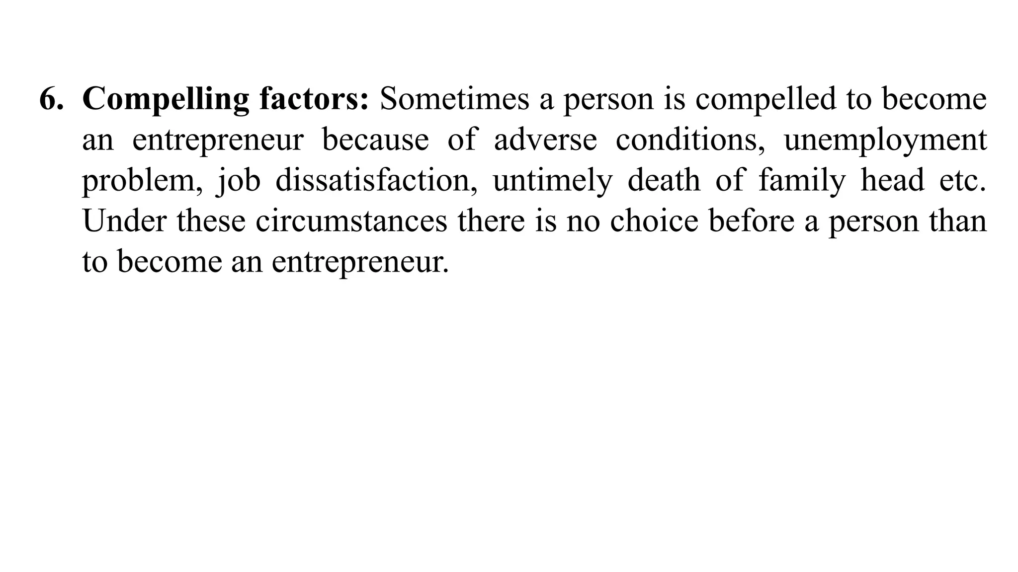 6. Compelling factors: Sometimes a person is compelled to become
an entrepreneur because of adverse conditions, unemployment
problem, job dissatisfaction, untimely death of family head etc.
Under these circumstances there is no choice before a person than
to become an entrepreneur.
 