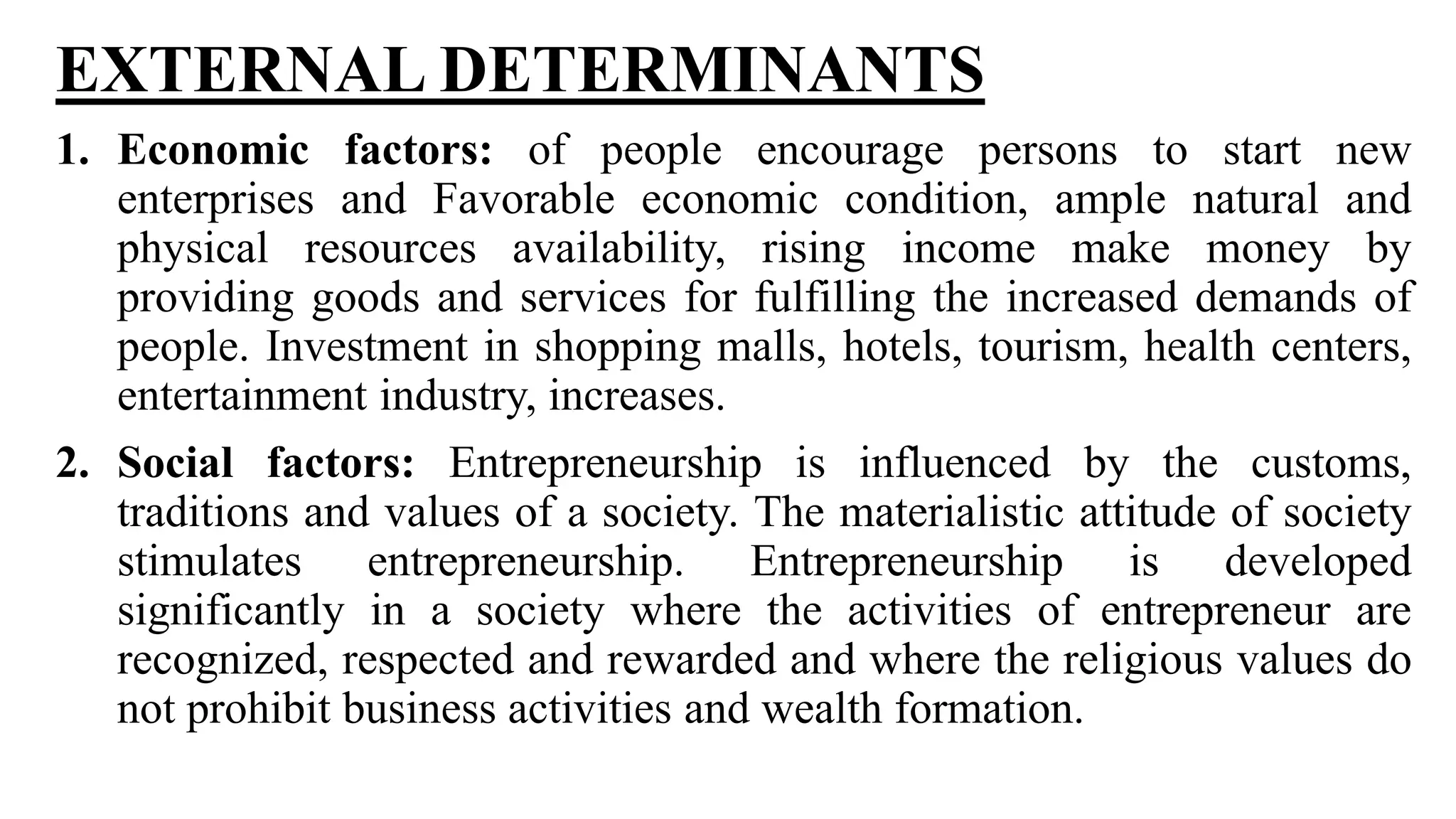 EXTERNAL DETERMINANTS
1. Economic factors: of people encourage persons to start new
enterprises and Favorable economic condition, ample natural and
physical resources availability, rising income make money by
providing goods and services for fulfilling the increased demands of
people. Investment in shopping malls, hotels, tourism, health centers,
entertainment industry, increases.
2. Social factors: Entrepreneurship is influenced by the customs,
traditions and values of a society. The materialistic attitude of society
stimulates entrepreneurship. Entrepreneurship is developed
significantly in a society where the activities of entrepreneur are
recognized, respected and rewarded and where the religious values do
not prohibit business activities and wealth formation.
 