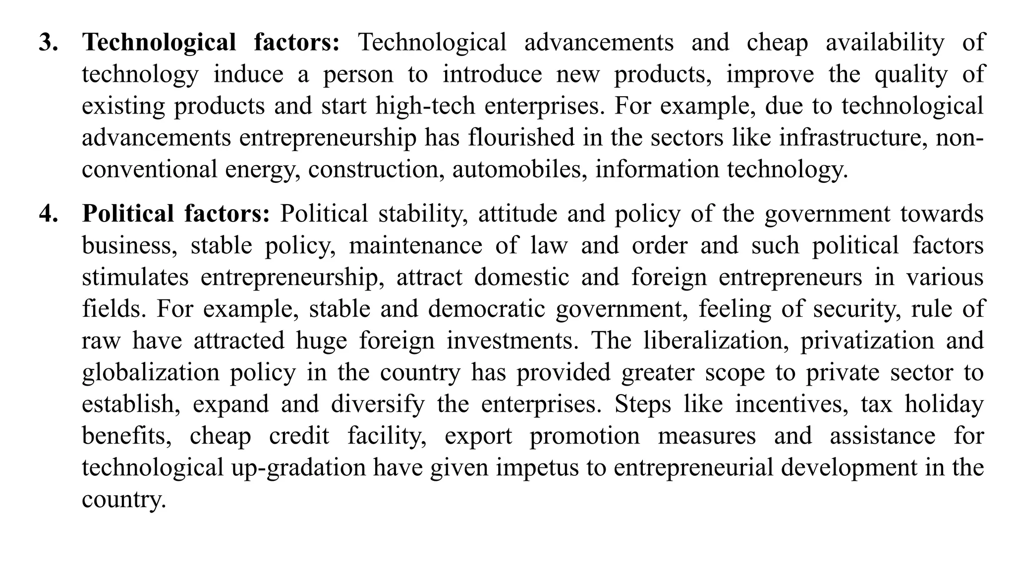 3. Technological factors: Technological advancements and cheap availability of
technology induce a person to introduce new products, improve the quality of
existing products and start high-tech enterprises. For example, due to technological
advancements entrepreneurship has flourished in the sectors like infrastructure, non-
conventional energy, construction, automobiles, information technology.
4. Political factors: Political stability, attitude and policy of the government towards
business, stable policy, maintenance of law and order and such political factors
stimulates entrepreneurship, attract domestic and foreign entrepreneurs in various
fields. For example, stable and democratic government, feeling of security, rule of
raw have attracted huge foreign investments. The liberalization, privatization and
globalization policy in the country has provided greater scope to private sector to
establish, expand and diversify the enterprises. Steps like incentives, tax holiday
benefits, cheap credit facility, export promotion measures and assistance for
technological up-gradation have given impetus to entrepreneurial development in the
country.
 