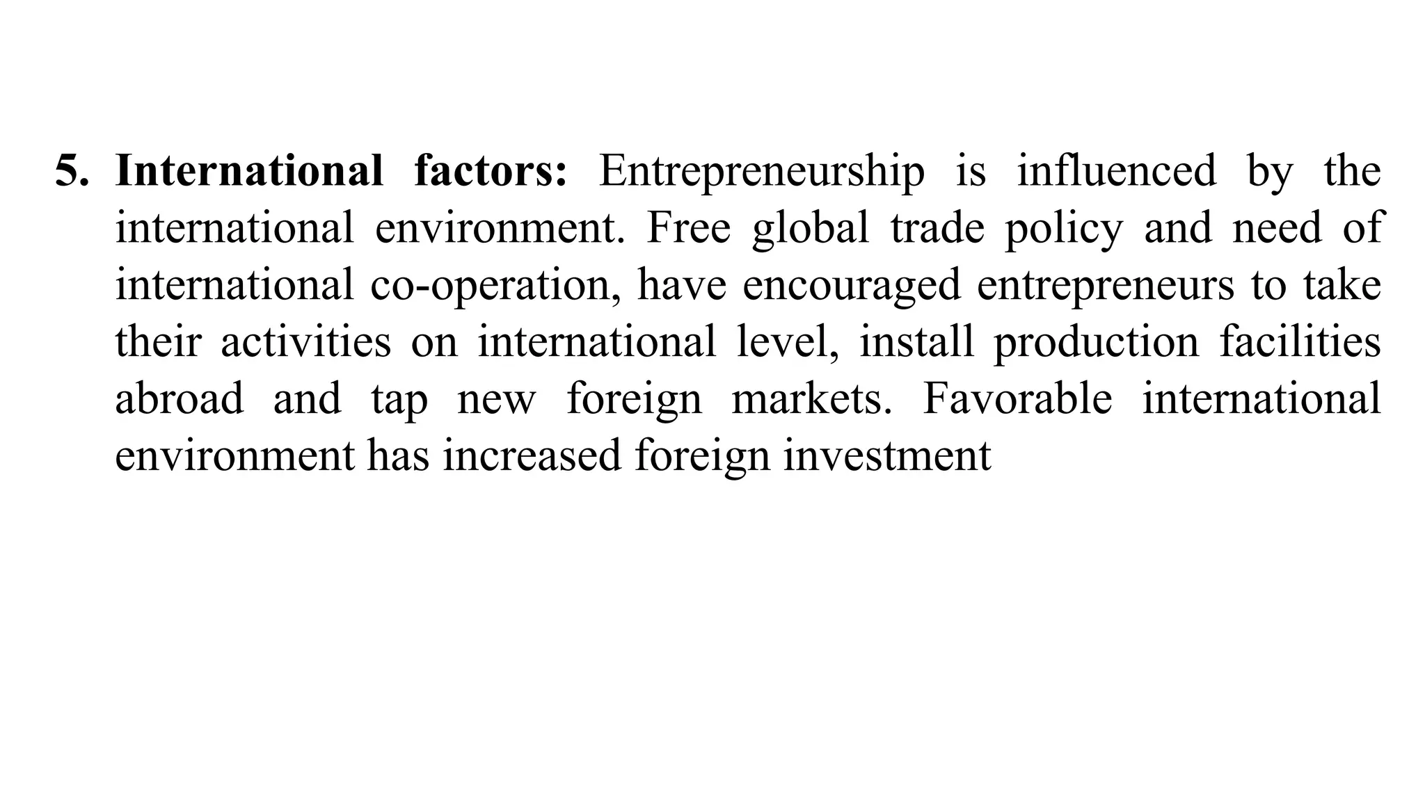 5. International factors: Entrepreneurship is influenced by the
international environment. Free global trade policy and need of
international co-operation, have encouraged entrepreneurs to take
their activities on international level, install production facilities
abroad and tap new foreign markets. Favorable international
environment has increased foreign investment
 