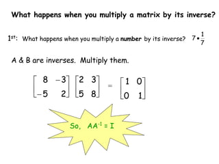 What happens when you multiply a matrix by its inverse?
1st: What happens when you multiply a number by its inverse?
7
1
7 
A & B are inverses. Multiply them.






8
5
3
2
=








2
5
3
8






1
0
0
1
So, AA-1
= I
 