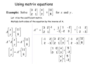 Let A be the coefficient matrix.
Multiply both sides of the equation by the inverse of A.










































8
11
8
11
8
11
1
1
1
A
y
x
A
y
x
A
A
y
x
A 





1
2
2
3 -1
= 







 3
2
2
1
1
1
= 







3
2
2
1








3
2
2
1






1
2
2
3






y
x
= 







3
2
2
1






8
11






1
0
0
1






y
x
= 





 2
5






y
x
= 





 2
5
Using matrix equations






1
2
2
3






y
x
= 





8
11
Example: Solve for x and y .

1
A
 