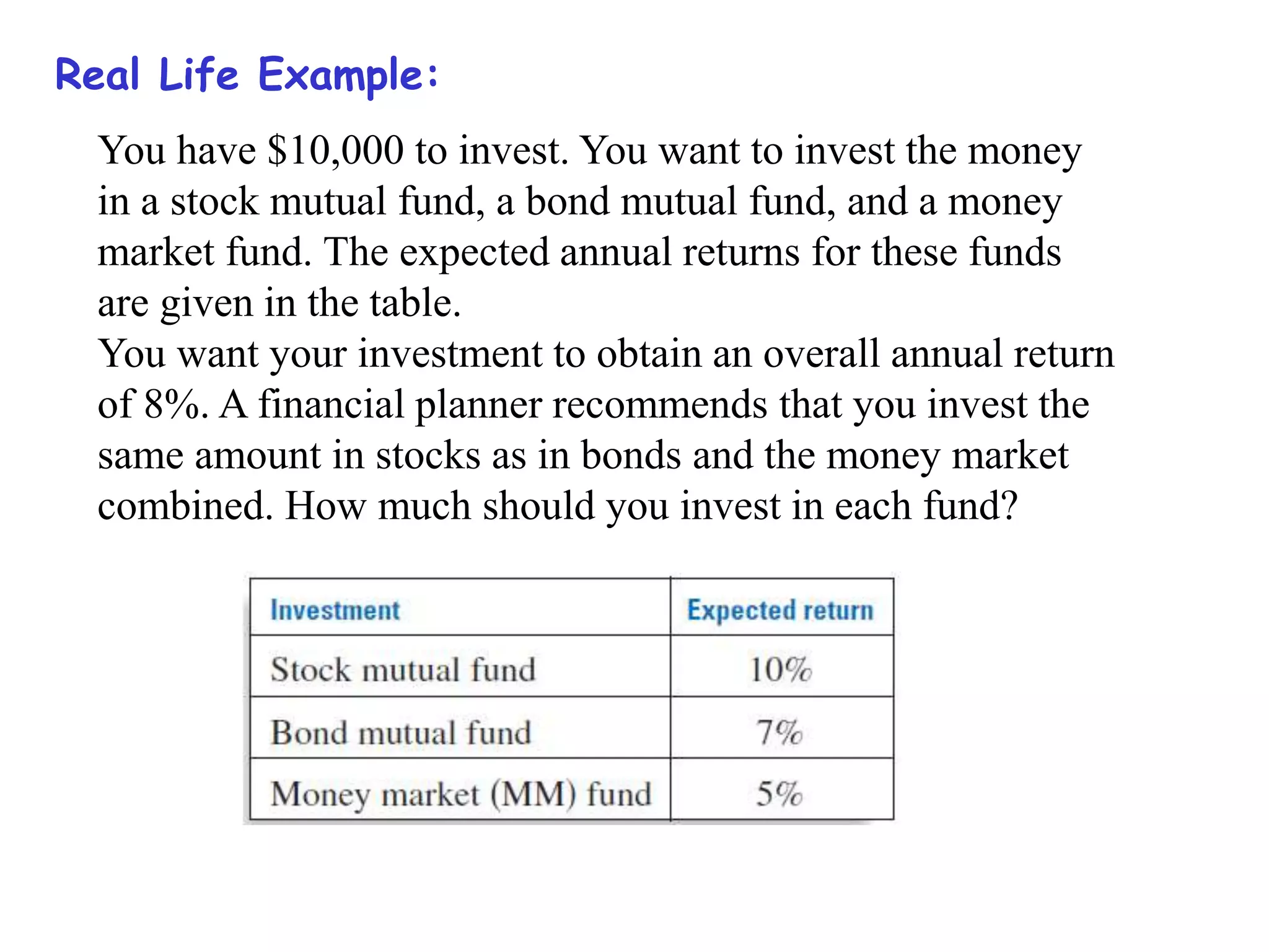 Real Life Example:
You have $10,000 to invest. You want to invest the money
in a stock mutual fund, a bond mutual fund, and a money
market fund. The expected annual returns for these funds
are given in the table.
You want your investment to obtain an overall annual return
of 8%. A financial planner recommends that you invest the
same amount in stocks as in bonds and the money market
combined. How much should you invest in each fund?
 