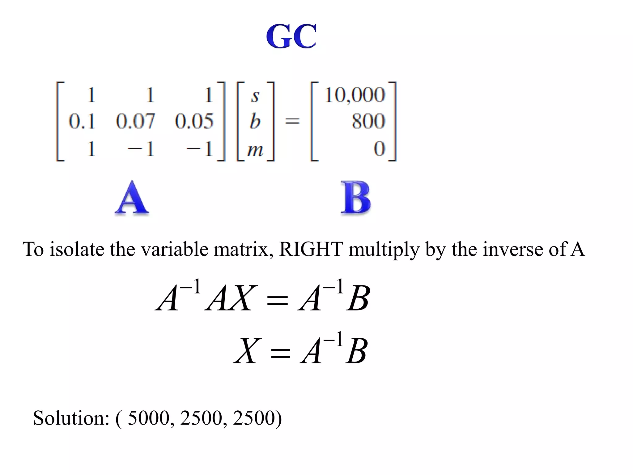 To isolate the variable matrix, RIGHT multiply by the inverse of A
1 1
A AX A B
 

1
X A B


Solution: ( 5000, 2500, 2500)
 