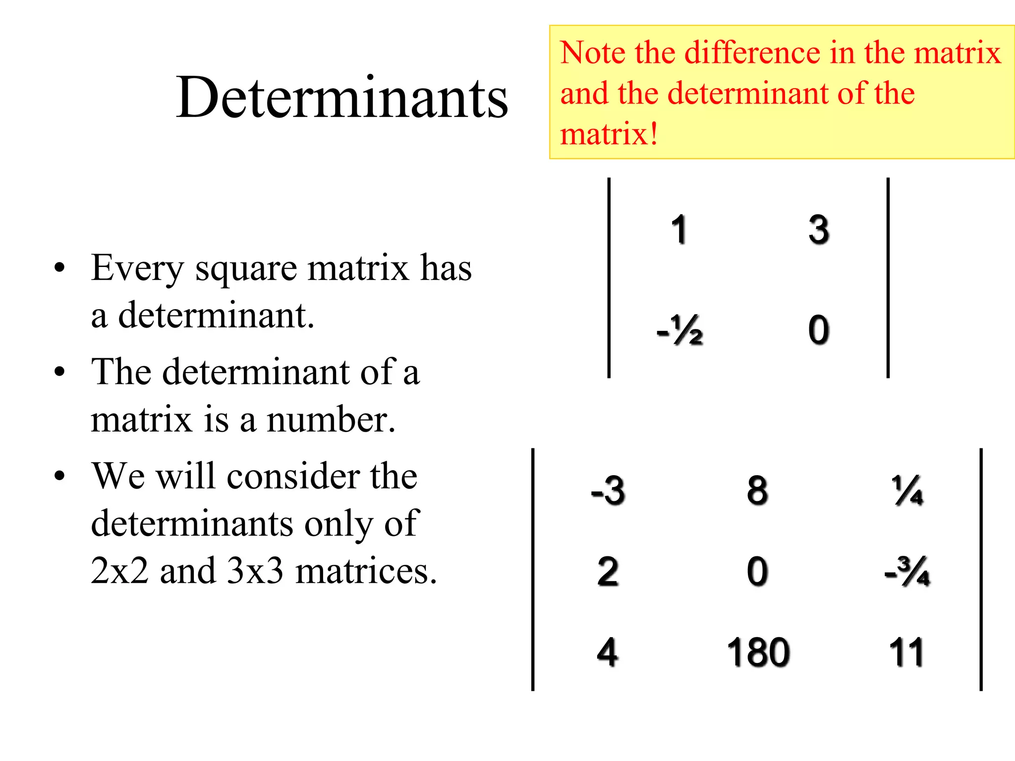 Determinants
• Every square matrix has
a determinant.
• The determinant of a
matrix is a number.
• We will consider the
determinants only of
2x2 and 3x3 matrices.
1 3
-½ 0
-3 8 ¼
2 0 -¾
4 180 11
Note the difference in the matrix
and the determinant of the
matrix!
 