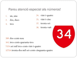 1. un, una
2. dos, dues
3. tres
Pareu atenció especial als números!
209. dos-cents nou
343. tres-cents quaranta-tres
7324.set mil tres-cents vint-i-quatre
32754.trenta-dos mil set-cents cinquanta-quatre
24. vint-i-quatre
25. vint-i-cinc
37. trenta-set
38. trenta-vuit
 