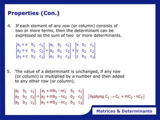 Matrices & Determinants
Properties (Con.)
4. If each element of any row (or column) consists of
two or more terms, then the determinant can be
expressed as the sum of two or more determinants.
1 1 1 1 1 1 1 1
2 2 2 2 2 2 2 2
3 3 3 3 3 3 3 3
a +x b c a b c x b c
a +y b c = a b c + y b c
a +z b c a b c z b c
5. The value of a determinant is unchanged, if any row
(or column) is multiplied by a number and then added
to any other row (or column).
 
1 1 1 1 1 1 1 1
2 2 2 2 2 2 2 2 1 1 2 3
3 3 3 3 3 3 3 3
a b c a +mb - nc b c
a b c = a +mb - nc b c C C + mC -nC
a b c a +mb - nc b c
Applying 
 