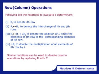 Matrices & Determinants
Row(Column) Operations
Following are the notations to evaluate a determinant:
Similar notations can be used to denote column
operations by replacing R with C.
(i) Ri to denote ith row
(ii) Ri Rj to denote the interchange of ith and jth
rows.
(iii) Ri Ri + lRj to denote the addition of l times the
elements of jth row to the corresponding elements
of ith row.
(iv) lRi to denote the multiplication of all elements of
ith row by l.


 
