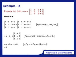 Matrices & Determinants
Evaluate the determinant
1 a b+c
1 b c+a
1 c a+b
Solution :
 
3 2 3
1 a b+c 1 a a+b+c
1 b c+a = 1 b a+b+c Applying c c +c
1 c a+b 1 c a+b+c

    3
1 a 1
= a+b+c 1 b 1 Taking a+b+c common from C
1 c 1
 
 
Example - 2
  1 3
= a+b + c ×0 C and C are identical
= 0
 
 
 