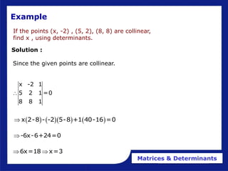 Matrices & Determinants
If the points (x, -2) , (5, 2), (8, 8) are collinear,
find x , using determinants.
Example
Solution :
x -2 1
5 2 1 =0
8 8 1

      
x 2-8 - -2 5-8 +1 40-16 =0

-6x-6+24=0

6x=18 x=3
 
Since the given points are collinear.
 