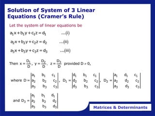 Matrices & Determinants
Solution of System of 3 Linear
Equations (Cramer’s Rule)
Let the system of linear equations be
 
2 2 2 2
a x+b y+c z = d ... ii
 
1 1 1 1
a x+b y+c z = d ... i
 
3 3 3 3
a x+b y+c z = d ... iii
3
1 2 D
D D
Then x = , y = z = provided D 0,
D D D
, 
1 1 1 1 1 1 1 1 1
2 2 2 1 2 2 2 2 2 2 2
3 3 3 3 3 3 3 3 3
a b c d b c a d c
where D = a b c , D = d b c , D = a d c
a b c d b c a d c
1 1 1
3 2 2 2
3 3 3
a b d
and D = a b d
a b d
 