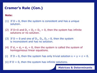 Matrices & Determinants
Cramer’s Rule (Con.)
Note:
(1) If D  0, then the system is consistent and has a unique
solution.
(2) If D=0 and D1 = D2 = D3 = 0, then the system has infinite
solutions or no solution.
(3) If D = 0 and one of D1, D2, D3  0, then the system
is inconsistent and has no solution.
(4) If d1 = d2 = d3 = 0, then the system is called the system of
homogeneous linear equations.
(i) If D  0, then the system has only trivial solution x = y = z = 0.
(ii) If D = 0, then the system has infinite solutions.
 