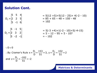 Matrices & Determinants
3
5 -1 5
D = 2 3 2
5 -2 -1
= 5(-3 +4)+1(-2 - 10)+5(-4-15)
= 5 – 12 – 95 = 5 - 107
= - 102
Solution Cont.
1 2
3
D 0
D D
153 102
By Cramer's Rule x = = =3, y = = =2
D 51 D 51
D -102
and z= = =-2
D 51


2
5 5 4
D = 2 2 5
5 -1 6
= 5(12 +5)+5(12 - 25)+ 4(-2 - 10)
= 85 + 65 – 48 = 150 - 48
= 102
 