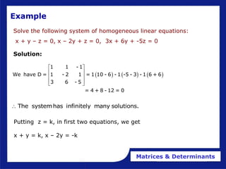 Matrices & Determinants
Example
Solve the following system of homogeneous linear equations:
x + y – z = 0, x – 2y + z = 0, 3x + 6y + -5z = 0
Solution:
     
1 1 - 1
We have D = 1 - 2 1 = 1 10 - 6 - 1 -5 - 3 - 1 6 + 6
3 6 - 5
= 4 + 8 - 12 = 0
 
 
 
 
 
The systemhas infinitely many solutions.

Putting z = k, in first two equations, we get
x + y = k, x – 2y = -k
 