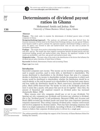 The current issue and full text archive of this journal is available at
                                                www.emeraldinsight.com/1526-5943.htm




JRF
7,2                                  Determinants of dividend payout
                                             ratios in Ghana
                                                           Mohammed Amidu and Joshua Abor
136                                                   University of Ghana Business School, Legon, Ghana

                                     Abstract
                                     Purpose – This study seeks to examine the determinants of dividend payout ratios of listed
                                     companies in Ghana.
                                     Design/methodology/approach – The analyses are performed using data derived from the
                                     ﬁnancial statements of ﬁrms listed on the Ghana Stock Exchange during a six-year period. Ordinary
                                     Least Squares model is used to estimate the regression equation. Institutional holding is used as a
                                     proxy for agency cost. Growth in sales and market-to-book value are also used as proxies for
                                     investment opportunities.
                                     Findings – The results show positive relationships between dividend payout ratios and proﬁtability,
                                     cash ﬂow, and tax. The results also show negative associations between dividend payout and risk,
                                     institutional holding, growth and market-to-book value. However, the signiﬁcant variables in the
                                     results are proﬁtability, cash ﬂow, sale growth and market-to-book value.
                                     Originality/value – The main value of this study is the identiﬁcation of the factors that inﬂuence the
                                     dividend payout policy decisions of listed ﬁrms in Ghana.
                                     Keywords Dividends, Determinants, Finance and accounting, Ghana
                                     Paper type Case study

                                     Introduction
                                     Successful companies earn income. This income can be invested in operating assets,
                                     used to acquire securities, used to retire debt, or distributed to shareholders. The
                                     income distributed to shareholders is the dividend. Issues that arise if a company
                                     decides to distribute its income to shareholders include the proportion to which such
                                     income would be distributed to shareholders; whether the distribution should be as
                                     cash dividends, or the cash be passed on to shareholders by buying back some shares;
                                     and how stable the distribution should be. Much controversy surrounds dividends
                                     policy. Black (1976) observed that “the harder we look at the dividends picture, the
                                     more it seems like a puzzle, with pieces that just do not ﬁt together”. Since then, the
                                     amount of theoretical and empirical research on dividend policy has increased
                                     dramatically (Baker, 1999).
                                        Many reasons exist why companies should pay or not to pay dividends. Yet
                                     ﬁguring out why companies pay dividends and investors pay attention to dividend-
                                     that is the “dividend puzzle” is still problematic. Bernstein (1996), and Aivazian and
                                     Booth (2003) revisited the dividend puzzle and noted that some important questions
                                     remained unanswered. Thus setting corporate dividend policy remains controversial
                                     and involves judgment by decision makers. There has been emerging consensus that
                                     there is no single explanation of dividends. According to Brook et al. (1998) there is no
The Journal of Risk Finance          reason to believe that corporate dividend policy is driven by a single goal.
Vol. 7 No. 2, 2006
pp. 136-145
q Emerald Group Publishing Limited
1526-5943
                                     The authors gratefully acknowledge the support of the University of Ghana Business School for
DOI 10.1108/15265940610648580        funding this research.
 
