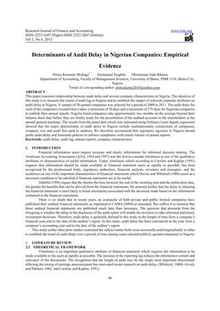 Research Journal of Finance and Accounting                                                               www.iiste.org
ISSN 2222-1697 (Paper) ISSN 2222-2847 (Online)
Vol 3, No 6, 2012



     Determinants of Audit Delay in Nigerian Companies: Empirical
                                                     Evidence
                    Prince Kennedy Modugu*           Emmanuel Eragbhe         Ohiorenuan Jude Ikhatua
           Department of Accounting, Faculty of Management Sciences, University of Benin, PMB 1154, Benin City,
                                                               Nigeria
                               *
                                 Email of corresponding author: princekenny2010@yahoo.com
ABSTRACT
This paper examines relationship between audit delay and several company characteristics in Nigeria. The objective of
this study is to measure the extent of audit lag in Nigeria and to establish the impact of selected corporate attributes on
audit delay in Nigeria. A sample of 20 quoted companies was selected for a period of 2009 to 2011. The audit delay for
each of the companies revealed that it takes a minimum of 30 days and a maximum of 276 days for Nigerian companies
to publish their annual reports. Nigeria listed companies take approximately two months on the average beyond their
balance sheet date before they are finally ready for the presentation of the audited accounts to the shareholders at the
annual general meetings. The results from the panel data which was estimated using Ordinary Least Square regression
showed that the major determinants of audit delay in Nigeria include multinationality connections of companies,
company size and audit fees paid to auditors. We therefore recommend that regulatory agencies in Nigeria should
probe audit delay and formulate policies to enforce compliance with timely release of annual reports.
Keywords: audit delay, audit lag, annual reports, company characteristics

1.   INTRODUCTION
          Financial information users require accurate and timely information for informed decision making. The
American Accounting Association (AAA, 1954 and 1957) was the first to consider timeliness as one of the qualitative
attributes or characteristics of useful information. Today, timeliness which according to Carslaw and Kaplan (1991)
requires that information should be made available to financial statement users as rapidly as possible, has been
recognized by the professional body, regulatory authorities, financial analysts, investors and managers, and the
academics as one of the important characteristics of financial statements which Davies and Whittred (1980) assert as a
necessary condition to be satisfied if financial statements are to be useful.
          Abdulla (1996) argues that the shorter the time between the end of the awaiting year and the publication date,
the greater the benefits that can be derived from the financial statements. He asserted further that the delay in releasing
the financial statement is most likely to boost uncertainty associated with the decisions made based on the information
contained in the financial statements.
          There is no doubt that in recent years, an avalanche of both private and public limited companies have
published their audited financial statements as stipulated in CAMA (2004) as amended. But suffice it to mention that
these audited financial statements are published much later than necessary. The question that proceeds from the
foregoing is whether the delay in the disclosure of the audit report will enable the investors to take informed and timely
investment decisions. Therefore, audit delay is generally defined in this study as the length of time from a company’s
financial year-end to the date of the auditor’s report. In this study, audit delay has been considered as the time from a
company’s accounting year end to the date of the auditor’s report.
     This study unlike other prior studies examined the subject matter both cross-sectionally and longitudinally in other
to establish the trend of audit delay over a period of time among some selected publicly quoted companies in Nigeria.

2. LITERATURE REVIEW
2.1 THEORETICAL FRAMEWORK
         Timeliness is an important qualitative attribute of financial statement which requires the information to be
made available to the users as rapidly as possible. The increase in the reporting lag reduces the information content and
relevance of the documents. The recognition that the length of audit may be the single most important determinant
affecting the timing of earnings announcement has motivated recent research on audit delay, (Whittred, 1980b: Givoly
and Palmon, 1982; and Carslaw and Kaplan, 1991).

                                                            46
 