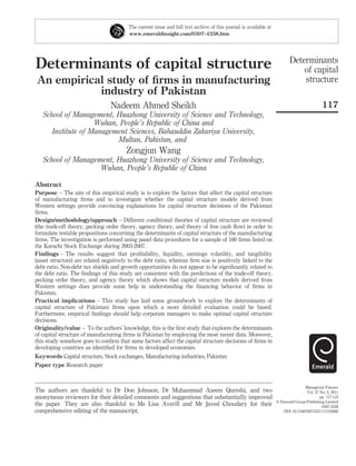 Determinants of capital structure
An empirical study of ﬁrms in manufacturing
industry of Pakistan
Nadeem Ahmed Sheikh
School of Management, Huazhong University of Science and Technology,
Wuhan, People’s Republic of China and
Institute of Management Sciences, Bahauddin Zakariya University,
Multan, Pakistan, and
Zongjun Wang
School of Management, Huazhong University of Science and Technology,
Wuhan, People’s Republic of China
Abstract
Purpose – The aim of this empirical study is to explore the factors that affect the capital structure
of manufacturing ﬁrms and to investigate whether the capital structure models derived from
Western settings provide convincing explanations for capital structure decisions of the Pakistani
ﬁrms.
Design/methodology/approach – Different conditional theories of capital structure are reviewed
(the trade-off theory, pecking order theory, agency theory, and theory of free cash ﬂow) in order to
formulate testable propositions concerning the determinants of capital structure of the manufacturing
ﬁrms. The investigation is performed using panel data procedures for a sample of 160 ﬁrms listed on
the Karachi Stock Exchange during 2003-2007.
Findings – The results suggest that proﬁtability, liquidity, earnings volatility, and tangibility
(asset structure) are related negatively to the debt ratio, whereas ﬁrm size is positively linked to the
debt ratio. Non-debt tax shields and growth opportunities do not appear to be signiﬁcantly related to
the debt ratio. The ﬁndings of this study are consistent with the predictions of the trade-off theory,
pecking order theory, and agency theory which shows that capital structure models derived from
Western settings does provide some help in understanding the ﬁnancing behavior of ﬁrms in
Pakistan.
Practical implications – This study has laid some groundwork to explore the determinants of
capital structure of Pakistani ﬁrms upon which a more detailed evaluation could be based.
Furthermore, empirical ﬁndings should help corporate managers to make optimal capital structure
decisions.
Originality/value – To the authors’ knowledge, this is the ﬁrst study that explores the determinants
of capital structure of manufacturing ﬁrms in Pakistan by employing the most recent data. Moreover,
this study somehow goes to conﬁrm that same factors affect the capital structure decisions of ﬁrms in
developing countries as identiﬁed for ﬁrms in developed economies.
Keywords Capital structure, Stock exchanges, Manufacturing industries, Pakistan
Paper type Research paper
The current issue and full text archive of this journal is available at
www.emeraldinsight.com/0307-4358.htm
The authors are thankful to Dr Don Johnson, Dr Muhammad Azeem Qureshi, and two
anonymous reviewers for their detailed comments and suggestions that substantially improved
the paper. They are also thankful to Ms Lisa Averill and Mr Javed Choudary for their
comprehensive editing of the manuscript.
Determinants
of capital
structure
117
Managerial Finance
Vol. 37 No. 2, 2011
pp. 117-133
q Emerald Group Publishing Limited
0307-4358
DOI 10.1108/03074351111103668
 