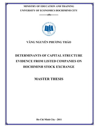 MINISTRY OF EDUCATION AND TRAINING
UNIVERSITY OF ECONOMICS HOCHIMINH CITY
----------o0o---------
VĂNG NGUYỄN PHƯƠNG THẢO
DETERMINANTS OF CAPITAL STRUCTURE
EVIDENCE FROM LISTED COMPANIES ON
HOCHIMINH STOCK EXCHANGE
MASTER THESIS
Ho Chi Minh City - 2011
 