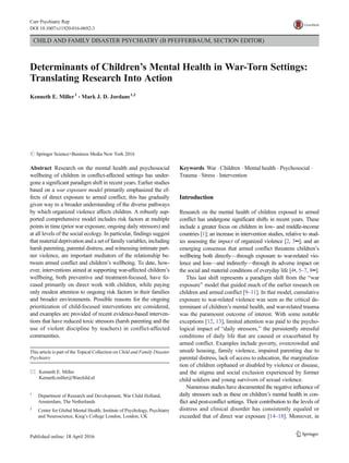 CHILD AND FAMILY DISASTER PSYCHIATRY (B PFEFFERBAUM, SECTION EDITOR)
Determinants of Children’s Mental Health in War-Torn Settings:
Translating Research Into Action
Kenneth E. Miller1
& Mark J. D. Jordans1,2
# Springer Science+Business Media New York 2016
Abstract Research on the mental health and psychosocial
wellbeing of children in conflict-affected settings has under-
gone a significant paradigm shift in recent years. Earlier studies
based on a war exposure model primarily emphasized the ef-
fects of direct exposure to armed conflict; this has gradually
given way to a broader understanding of the diverse pathways
by which organized violence affects children. A robustly sup-
ported comprehensive model includes risk factors at multiple
points in time (prior war exposure, ongoing daily stressors) and
at all levels of the social ecology. In particular, findings suggest
that material deprivation and a set of family variables, including
harsh parenting, parental distress, and witnessing intimate part-
ner violence, are important mediators of the relationship be-
tween armed conflict and children’s wellbeing. To date, how-
ever, interventions aimed at supporting war-affected children’s
wellbeing, both preventive and treatment-focused, have fo-
cused primarily on direct work with children, while paying
only modest attention to ongoing risk factors in their families
and broader environments. Possible reasons for the ongoing
prioritization of child-focused interventions are considered,
and examples are provided of recent evidence-based interven-
tions that have reduced toxic stressors (harsh parenting and the
use of violent discipline by teachers) in conflict-affected
communities.
Keywords War . Children . Mental health . Psychosocial .
Trauma . Stress . Intervention
Introduction
Research on the mental health of children exposed to armed
conflict has undergone significant shifts in recent years. These
include a greater focus on children in low- and middle-income
countries [1]; an increase in intervention studies, relative to stud-
ies assessing the impact of organized violence [2, 3••]; and an
emerging consensus that armed conflict threatens children’s
wellbeing both directly—through exposure to war-related vio-
lence and loss—and indirectly—through its adverse impact on
the social and material conditions of everyday life [4•, 5–7, 8••].
This last shift represents a paradigm shift from the Bwar
exposure^ model that guided much of the earlier research on
children and armed conflict [9–11]. In that model, cumulative
exposure to war-related violence was seen as the critical de-
terminant of children’s mental health, and war-related trauma
was the paramount outcome of interest. With some notable
exceptions [12, 13], limited attention was paid to the psycho-
logical impact of Bdaily stressors,^ the persistently stressful
conditions of daily life that are caused or exacerbated by
armed conflict. Examples include poverty, overcrowded and
unsafe housing, family violence, impaired parenting due to
parental distress, lack of access to education, the marginaliza-
tion of children orphaned or disabled by violence or disease,
and the stigma and social exclusion experienced by former
child soldiers and young survivors of sexual violence.
Numerous studies have documented the negative influence of
daily stressors such as these on children’s mental health in con-
flict and post-conflict settings. Their contribution to the levels of
distress and clinical disorder has consistently equaled or
exceeded that of direct war exposure [14–18]. Moreover, in
This article is part of the Topical Collection on Child and Family Disaster
Psychiatry
* Kenneth E. Miller
Kenneth.miller@Warchild.nl
1
Department of Research and Development, War Child Holland,
Amsterdam, The Netherlands
2
Center for Global Mental Health, Institute of Psychology, Psychiatry
and Neuroscience, King’s College London, London, UK
Curr Psychiatry Rep (2016)18:58
DOI 10.1007/s11920-016-0692-3
 