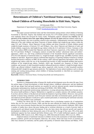 Journal of Biology, Agriculture and Healthcare
ISSN 2224-3208 (Paper) ISSN 2225-093X (Online)
Vol.3, No.12, 2013

www.iiste.org

Determinants of Children's Nutritional Status among Primary
School Children of Farming Households in Ekiti State, Nigeria.
A.B Sekumade (Phd.).
Department of Agricultural Economics and Extension Services, Ekiti State University, Nigeria.
E-mail: bosedeseku@yahoo.com
ABSTRACT
This paper assessed nutritional status and their determinants among primary school children of farming
households in Ado-Ekiti, Nigeria. One hundred and seventy five (175) female parents in farming occupation
were randomly drawn and surveyed for twelve weeks. Preliminary analysis indicated that majority (i.e. 67
percent) of the mothers have their ages falling between 20 and 40 years and had children within the 511year old age bracket, who were in primary schools in the community. Anthropometric measures indicated that
69percent of the male children and about 51percent of female children had weight-for-age indices within the
range 2.01 and 3.01kg/yr. About 56percent of male children and about 41percent of female children posted
weight-for-height measures of between 5.01 and 20.0kg/m. Also, about 35percent and 44percent of male and
female children, respectively, had height-for-age indices within the 0.12 and below 0.15m/yr. Estimates of the
body mass indices (BMI) revealed that 50percent and about 51percent, respectively, of the children fall within
the 15.0 and below 20.0kg/m2. Contingency analysis revealed that mothers’ educational status and mothers’
appearance, child’s sex, and living condition/environment of the household showed significant associations
(P<0.10) with indicators of nutritional status (i.e. weight-for-height, weight-for-age, and BMI) of primary school
children in Ado-Ekiti. Regression analysis confirmed that frequency of reporting maladies/visitations to medical
facilities had positive influence on BMI. On the contrary, child’s physical appearance had negative effect on the
weight-for-age indices while the size of the household and incomes of other household members had positive
influence on the weight-for-age indices. Similarly, child’s age, household size, frequency of illness, living
condition, and incomes of other household members influenced positively children’s weight-for-height indices.
Child’s age affected children’s height-for-age indices negatively while incomes of other household members
influenced child’s height-for-age measures positively. The implication of some salient incidences such as obesity,
stunting and wasting among primary school children of farming households in Ado-Ekiti are examined, and
useful suggestions proffered.
Keywords: Children, Nutritional Status, Farming households and Anthropometrics.

1.

INTRODUCTION
Nutrition is a fundamental pillar of human life, health and development across the entire life span. From
the earliest stages of foetal development, at birth, through infancy, childhood, adolescence, and into adulthood
and old age, proper food and good nutrition are essential for survival, physical growth, mental development,
performance and productivity, health and well-being (FAO/WHO, 1992; WHO, 2000).
Malnutrition, and in particular protein-energy malnutrition, in young and growing children have become one of
the serious health problems in Nigeria. Malnutrition is regarded as a complex outcome with multiple causation.
It can have adverse effects on the physical and mental development of growing children. Moreover, since growth
disorder in human being sometimes result from poor nutrition and other environmental upsets, growth surveys
and empirical growth indicators would prove quite essential particularly in monitoring the nutritional outcomes
and status of young children in any community.
Evidence has shown that 4% of the total children born in developing countries die of malnutrition
before they are five years old (Toriola, 1990); and that the most affected are usually the children of illiterate
parents in low socio-economic brackets that have low purchasing power in the economy (Adekunle, 2005). Quite
a number of studies have shown that poor feeding and or recurrent infections as a result of poverty leads to
stunted growth and delayed mental development. It has also been shown that physical growth and cognitive
development in children are faster during early years of life and that by the age of four years, 50% of the adult
intellectual capacity has been attained and before thirteen years, 92% of adult intellectual capacity is attained
(Kerr & Black, 2000; Ivanovic et al., 2002; Chang et al., 2002; Braveman & Gruskin, 2003; Liu et al., 2003).
Empirical analysis of nutritional outcomes in children involves the examination of individual children’s
physical condition, growth and development, behaviour, the urinary, blood and tissue levels of essential and
other trace elements (or nutrients), and the quality and quantity of nutrients intake (Krause and Mahan, 1979).

24

 