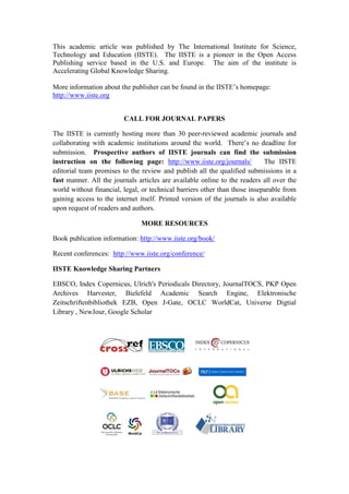 This academic article was published by The International Institute for Science,
Technology and Education (IISTE). The IISTE is a pioneer in the Open Access
Publishing service based in the U.S. and Europe. The aim of the institute is
Accelerating Global Knowledge Sharing.
More information about the publisher can be found in the IISTE’s homepage:
http://www.iiste.org
CALL FOR JOURNAL PAPERS
The IISTE is currently hosting more than 30 peer-reviewed academic journals and
collaborating with academic institutions around the world. There’s no deadline for
submission. Prospective authors of IISTE journals can find the submission
instruction on the following page: http://www.iiste.org/journals/ The IISTE
editorial team promises to the review and publish all the qualified submissions in a
fast manner. All the journals articles are available online to the readers all over the
world without financial, legal, or technical barriers other than those inseparable from
gaining access to the internet itself. Printed version of the journals is also available
upon request of readers and authors.
MORE RESOURCES
Book publication information: http://www.iiste.org/book/
Recent conferences: http://www.iiste.org/conference/
IISTE Knowledge Sharing Partners
EBSCO, Index Copernicus, Ulrich's Periodicals Directory, JournalTOCS, PKP Open
Archives Harvester, Bielefeld Academic Search Engine, Elektronische
Zeitschriftenbibliothek EZB, Open J-Gate, OCLC WorldCat, Universe Digtial
Library , NewJour, Google Scholar
 