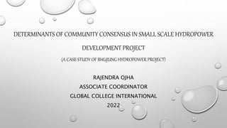 DETERMINANTS OF COMMUNITY CONSENSUS IN SMALL SCALE HYDROPOWER
DEVELOPMENT PROJECT
(A CASE STUDY OF BHUJUNG HYDROPOWER PROJECT)
RAJENDRA OJHA
ASSOCIATE COORDINATOR
GLOBAL COLLEGE INTERNATIONAL
2022
 