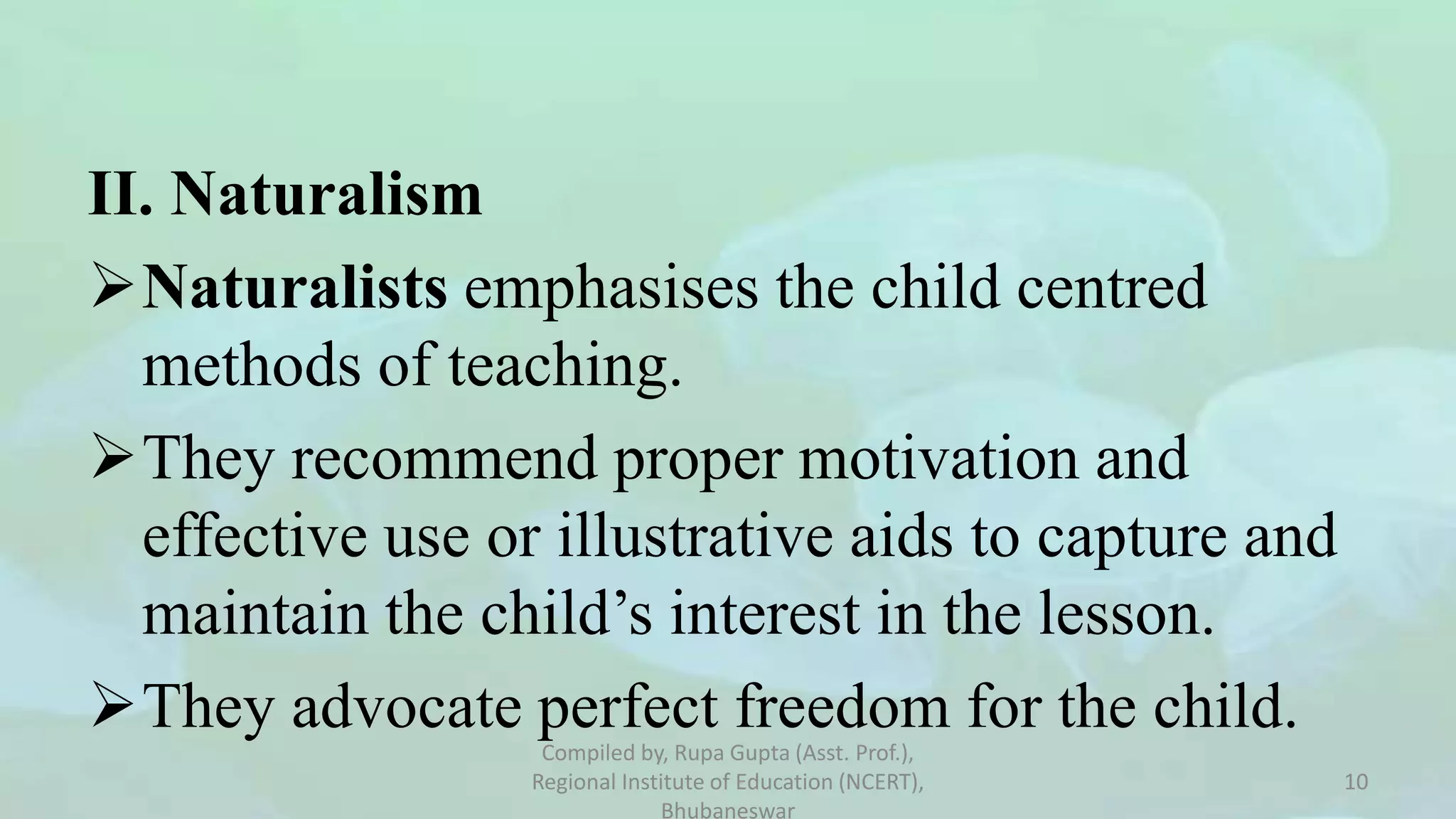 II. Naturalism
Naturalists emphasises the child centred
methods of teaching.
They recommend proper motivation and
effective use or illustrative aids to capture and
maintain the child’s interest in the lesson.
They advocate perfect freedom for the child.
Compiled by, Rupa Gupta (Asst. Prof.),
Regional Institute of Education (NCERT),
Bhubaneswar
10
 