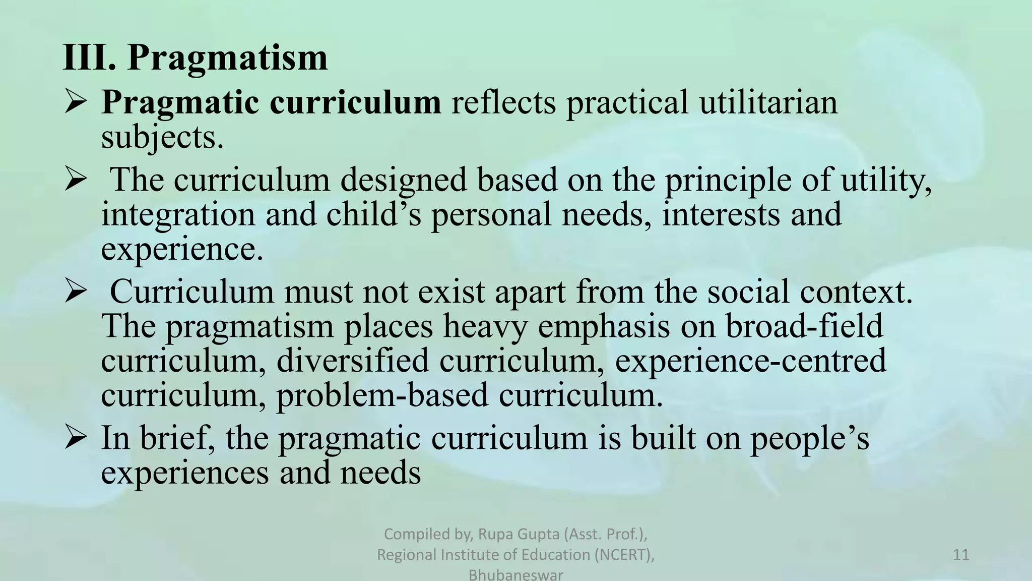 III. Pragmatism
 Pragmatic curriculum reflects practical utilitarian
subjects.
 The curriculum designed based on the principle of utility,
integration and child’s personal needs, interests and
experience.
 Curriculum must not exist apart from the social context.
The pragmatism places heavy emphasis on broad-field
curriculum, diversified curriculum, experience-centred
curriculum, problem-based curriculum.
 In brief, the pragmatic curriculum is built on people’s
experiences and needs
Compiled by, Rupa Gupta (Asst. Prof.),
Regional Institute of Education (NCERT),
Bhubaneswar
11
 