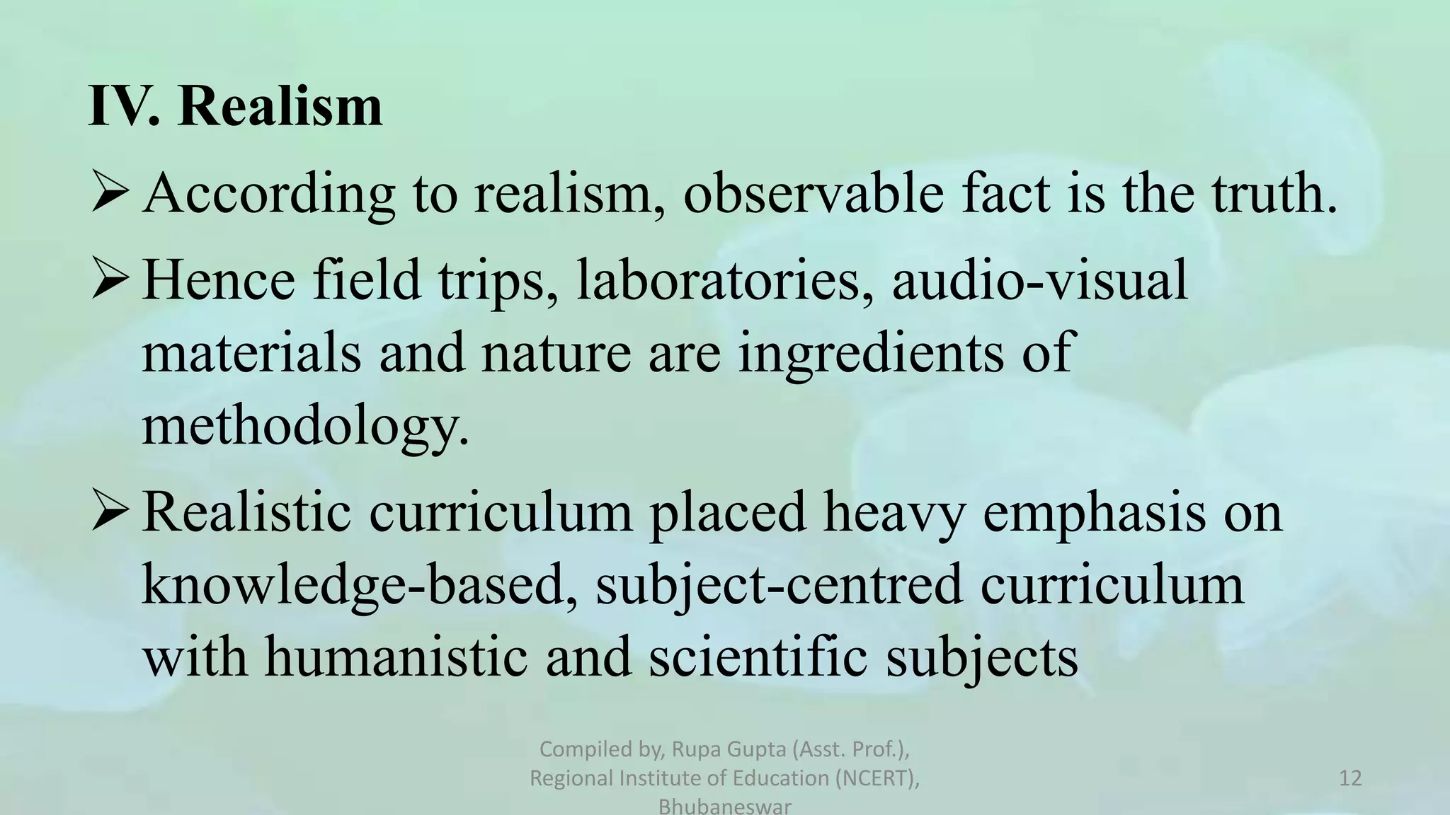 IV. Realism
According to realism, observable fact is the truth.
Hence field trips, laboratories, audio-visual
materials and nature are ingredients of
methodology.
Realistic curriculum placed heavy emphasis on
knowledge-based, subject-centred curriculum
with humanistic and scientific subjects
Compiled by, Rupa Gupta (Asst. Prof.),
Regional Institute of Education (NCERT),
Bhubaneswar
12
 