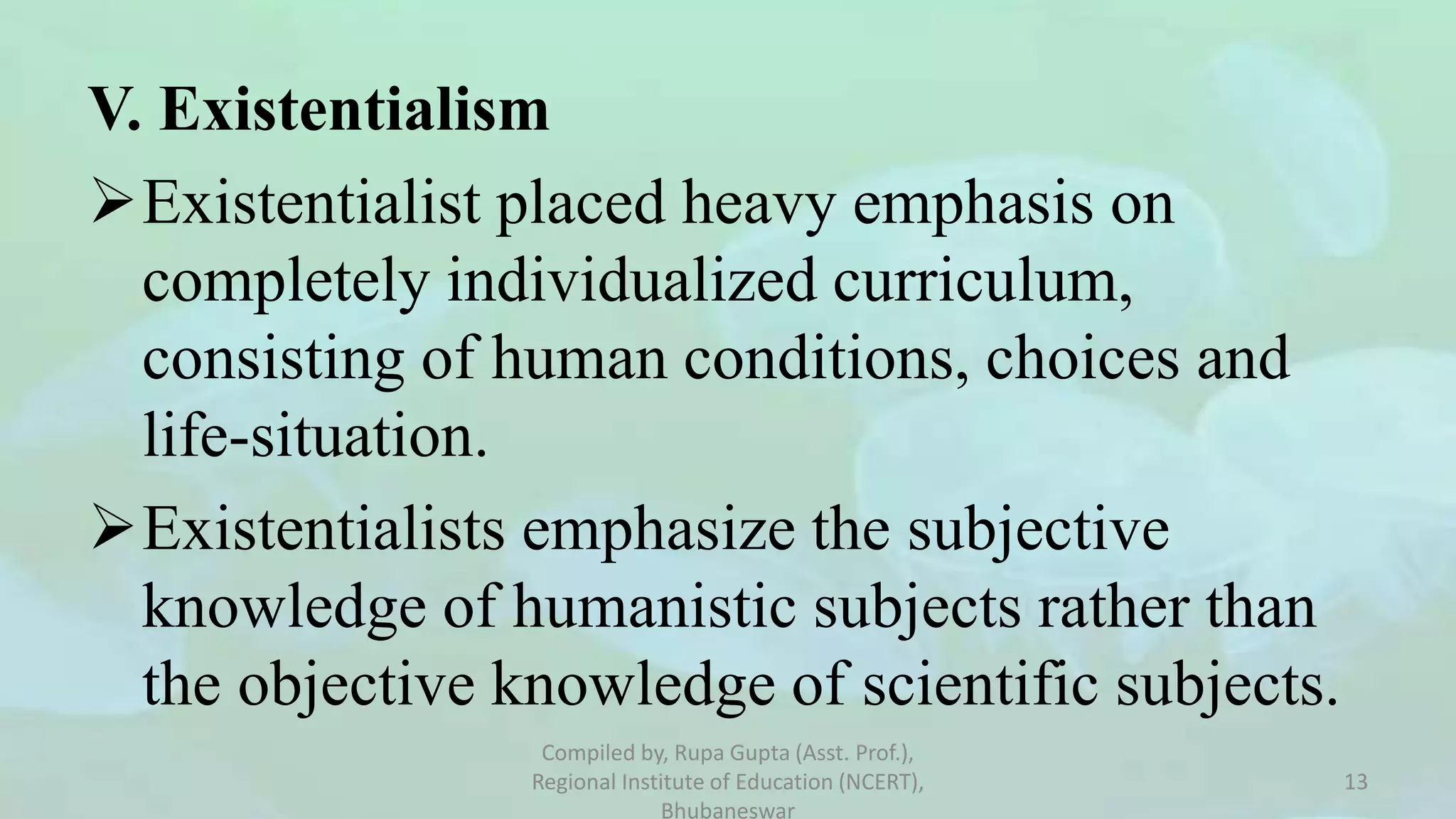 V. Existentialism
Existentialist placed heavy emphasis on
completely individualized curriculum,
consisting of human conditions, choices and
life-situation.
Existentialists emphasize the subjective
knowledge of humanistic subjects rather than
the objective knowledge of scientific subjects.
Compiled by, Rupa Gupta (Asst. Prof.),
Regional Institute of Education (NCERT),
Bhubaneswar
13
 