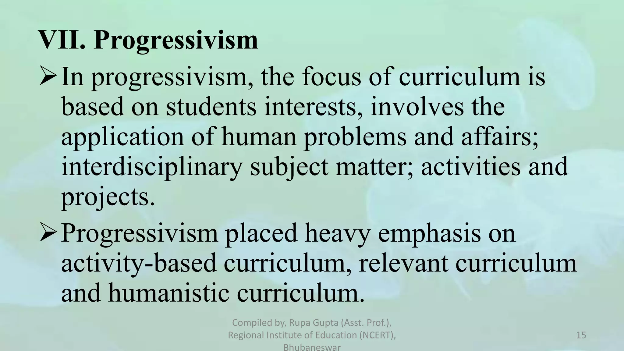 VII. Progressivism
In progressivism, the focus of curriculum is
based on students interests, involves the
application of human problems and affairs;
interdisciplinary subject matter; activities and
projects.
Progressivism placed heavy emphasis on
activity-based curriculum, relevant curriculum
and humanistic curriculum.
Compiled by, Rupa Gupta (Asst. Prof.),
Regional Institute of Education (NCERT),
Bhubaneswar
15
 