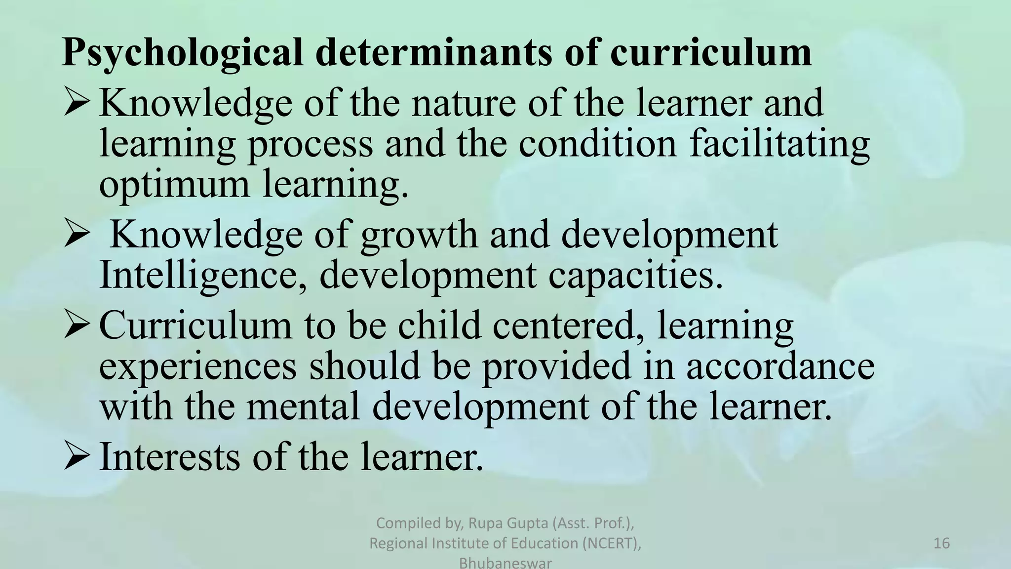Psychological determinants of curriculum
Knowledge of the nature of the learner and
learning process and the condition facilitating
optimum learning.
 Knowledge of growth and development
Intelligence, development capacities.
Curriculum to be child centered, learning
experiences should be provided in accordance
with the mental development of the learner.
Interests of the learner.
Compiled by, Rupa Gupta (Asst. Prof.),
Regional Institute of Education (NCERT),
Bhubaneswar
16
 