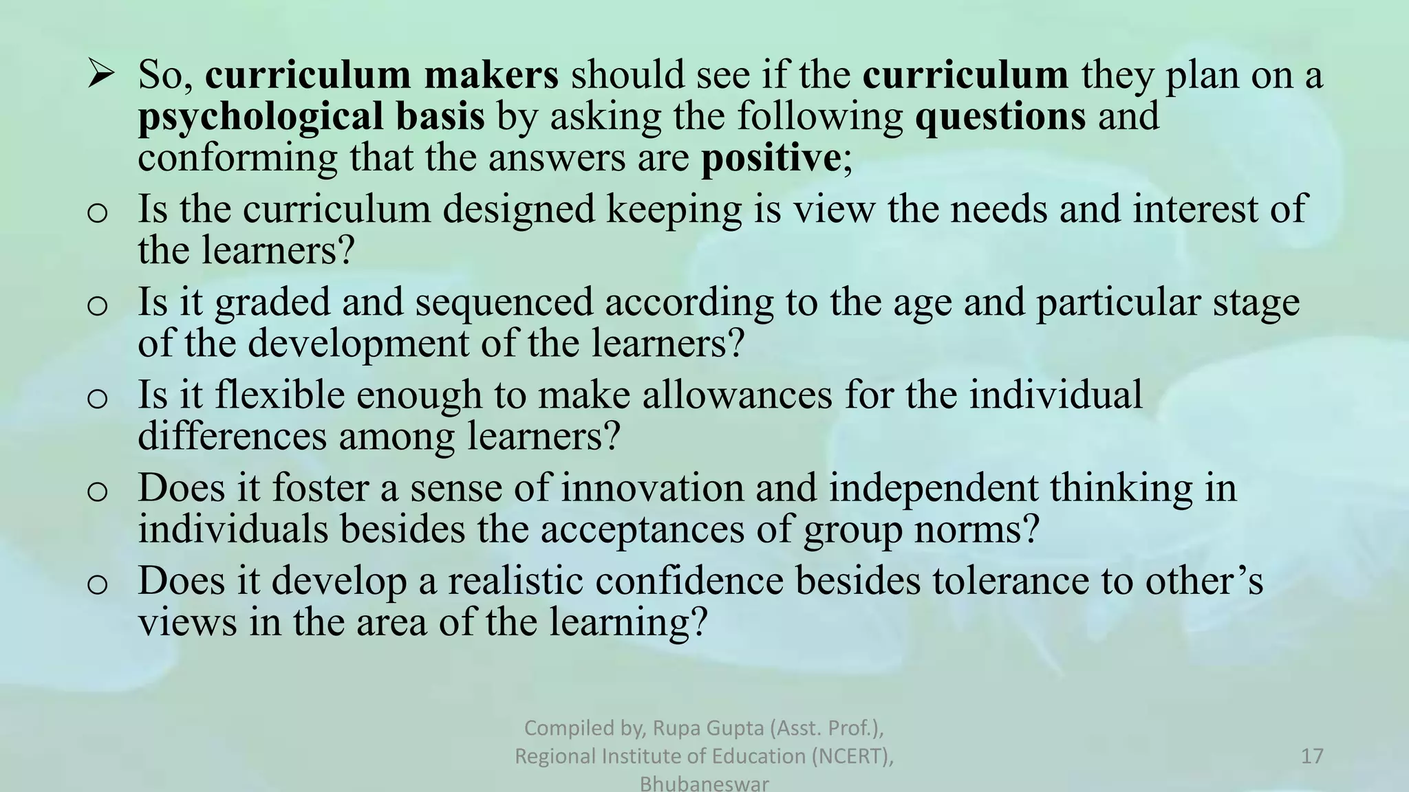  So, curriculum makers should see if the curriculum they plan on a
psychological basis by asking the following questions and
conforming that the answers are positive;
o Is the curriculum designed keeping is view the needs and interest of
the learners?
o Is it graded and sequenced according to the age and particular stage
of the development of the learners?
o Is it flexible enough to make allowances for the individual
differences among learners?
o Does it foster a sense of innovation and independent thinking in
individuals besides the acceptances of group norms?
o Does it develop a realistic confidence besides tolerance to other’s
views in the area of the learning?
Compiled by, Rupa Gupta (Asst. Prof.),
Regional Institute of Education (NCERT),
Bhubaneswar
17
 