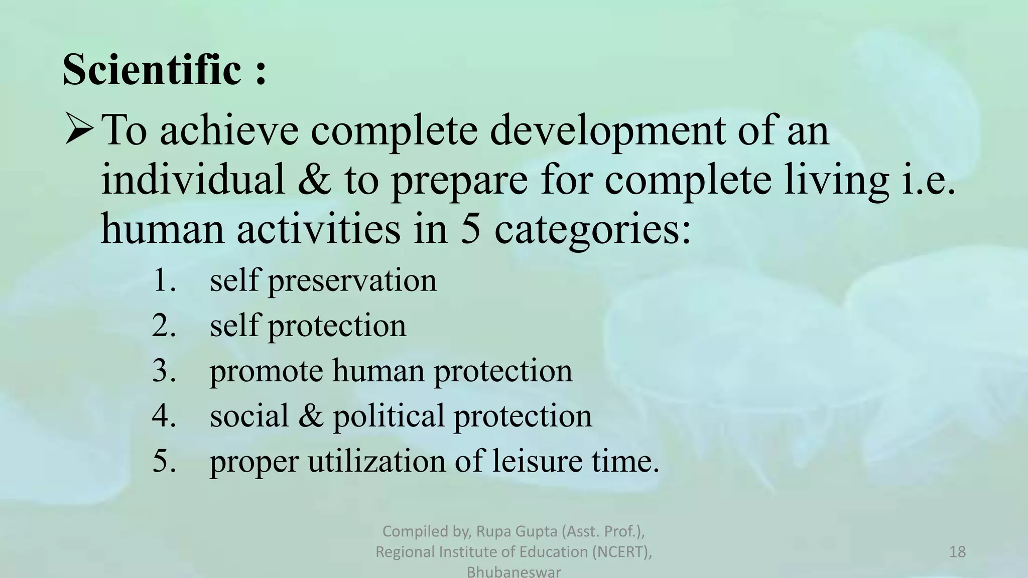 Scientific :
To achieve complete development of an
individual & to prepare for complete living i.e.
human activities in 5 categories:
1. self preservation
2. self protection
3. promote human protection
4. social & political protection
5. proper utilization of leisure time.
Compiled by, Rupa Gupta (Asst. Prof.),
Regional Institute of Education (NCERT),
Bhubaneswar
18
 