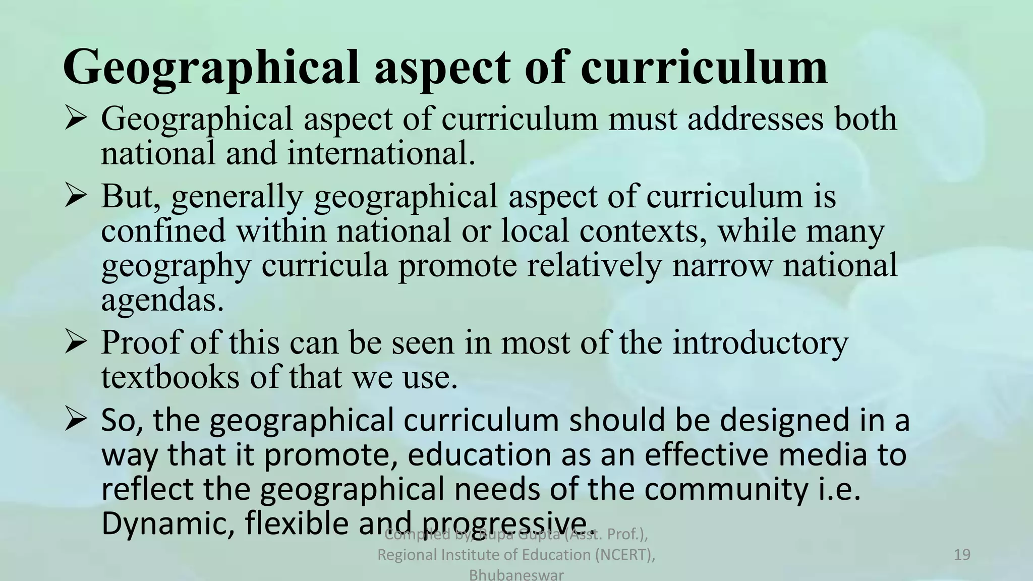 Geographical aspect of curriculum
 Geographical aspect of curriculum must addresses both
national and international.
 But, generally geographical aspect of curriculum is
confined within national or local contexts, while many
geography curricula promote relatively narrow national
agendas.
 Proof of this can be seen in most of the introductory
textbooks of that we use.
 So, the geographical curriculum should be designed in a
way that it promote, education as an effective media to
reflect the geographical needs of the community i.e.
Dynamic, flexible and progressive.
Compiled by, Rupa Gupta (Asst. Prof.),
Regional Institute of Education (NCERT),
Bhubaneswar
19
 